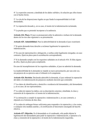4º. La expresión concreta y detallada de los daños sufridos y la relación que ellos tienen
con el hecho ilícito;
5º. La cita de las disposiciones legales en que funda la responsabilidad civil del
demandado;
6º. La reparación deseada y, en su caso, el monto de la indemnización reclamada;
7º La prueba que se pretende incorporar a la audiencia.
Artículo 424. Plazo. El juez se pronunciará sobre la admisión o rechazo de la demanda
dentro de los tres días siguientes a su presentación.
Artículo 425. Admisibilidad. Para la admisibilidad de la demanda el juez examinará:
1º Si quien demanda tiene derecho a reclamar legalmente la reparación o
indemnización;
2º En caso de representación o delegación, si ambas están legalmente otorgadas; en caso
contrario, fijará un plazo para la acreditación correspondiente;
3º Si la demanda cumple con los requisitos señalados en el artículo 416. Si falta alguno
de ellos, fijará un plazo para completarla.
En caso de incumplimiento de los requisitos señalados, el juez no admitirá la demanda.
La inadmisibilidad de la demanda no impide su nueva presentación, por una sola vez,
sin perjuicio de su ejercicio ante el tribunal civil competente.
Artículo 426. Decisión. Declarada admisible la demanda, el juez ordenará la reparación
del daño o la indemnización de perjuicios mediante decisión que contendrá:
1º Los datos de identificación y domicilio o residencia del demandado y del demandante
y, en su caso, de sus representantes;
2º La orden de reparar los daños, con su descripción concreta y detallada, la clase y
extensión de la reparación o el monto de la indemnización;
3º La intimación a cumplir la reparación o indemnización o, en caso contrario, a
objetarla en el término de diez días;
4º La orden de embargar bienes suficientes para responder a la reparación y a las costas,
o cualquier otra medida cautelar, y la notificación al funcionario encargado de hacerla
efectiva.
Artículo 427. Objeción. Si el demandado es el condenado, sólo podrá objetar la
legitimación del demandante para pedir la reparación o indemnización, u oponerse a la
clase y extensión de la reparación o al monto de la indemnización requeridas.
 