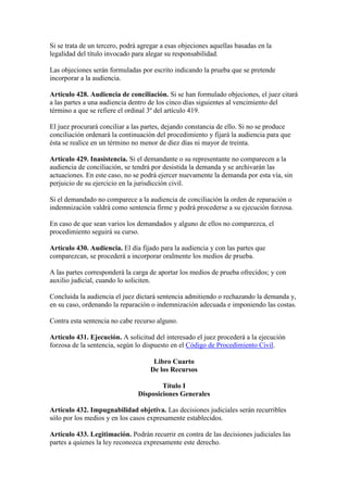 Si se trata de un tercero, podrá agregar a esas objeciones aquellas basadas en la
legalidad del título invocado para alegar su responsabilidad.
Las objeciones serán formuladas por escrito indicando la prueba que se pretende
incorporar a la audiencia.
Artículo 428. Audiencia de conciliación. Si se han formulado objeciones, el juez citará
a las partes a una audiencia dentro de los cinco días siguientes al vencimiento del
término a que se refiere el ordinal 3º del artículo 419.
El juez procurará conciliar a las partes, dejando constancia de ello. Si no se produce
conciliación ordenará la continuación del procedimiento y fijará la audiencia para que
ésta se realice en un término no menor de diez días ni mayor de treinta.
Artículo 429. Inasistencia. Si el demandante o su representante no comparecen a la
audiencia de conciliación, se tendrá por desistida la demanda y se archivarán las
actuaciones. En este caso, no se podrá ejercer nuevamente la demanda por esta vía, sin
perjuicio de su ejercicio en la jurisdicción civil.
Si el demandado no comparece a la audiencia de conciliación la orden de reparación o
indemnización valdrá como sentencia firme y podrá procederse a su ejecución forzosa.
En caso de que sean varios los demandados y alguno de ellos no comparezca, el
procedimiento seguirá su curso.
Artículo 430. Audiencia. El día fijado para la audiencia y con las partes que
comparezcan, se procederá a incorporar oralmente los medios de prueba.
A las partes corresponderá la carga de aportar los medios de prueba ofrecidos; y con
auxilio judicial, cuando lo soliciten.
Concluida la audiencia el juez dictará sentencia admitiendo o rechazando la demanda y,
en su caso, ordenando la reparación o indemnización adecuada e imponiendo las costas.
Contra esta sentencia no cabe recurso alguno.
Artículo 431. Ejecución. A solicitud del interesado el juez procederá a la ejecución
forzosa de la sentencia, según lo dispuesto en el Código de Procedimiento Civil.
Libro Cuarto
De los Recursos
Título I
Disposiciones Generales
Artículo 432. Impugnabilidad objetiva. Las decisiones judiciales serán recurribles
sólo por los medios y en los casos expresamente establecidos.
Artículo 433. Legitimación. Podrán recurrir en contra de las decisiones judiciales las
partes a quienes la ley reconozca expresamente este derecho.
 