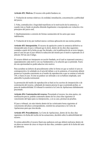 Artículo 452. Motivos. El recurso sólo podrá fundarse en:
1. Violación de normas relativas a la oralidad, inmediación, concentración y publicidad
del juicio;
2. Falta, contradicción o ilogicidad manifiesta en la motivación de la sentencia, o
cuando ésta se funde en prueba obtenida ilegalmente o incorporada con violación a los
principios del juicio oral;
3. Quebrantamiento u omisión de formas sustanciales de los actos que cause
indefensión;
4. Violación de la ley por inobservancia o errónea aplicación de una norma jurídica.
Artículo 453. Interposición. El recurso de apelación contra la sentencia definitiva se
interpondrá ante el juez o tribunal que la dictó, dentro de los diez días siguientes
contados a partir de la fecha en que fue dictada, o de la publicación de su texto íntegro,
para el caso de que el juez difiera la redacción del mismo por el motivo expresado en el
artículo 365 de este Código.
El recurso deberá ser interpuesto en escrito fundado, en el cual se expresará concreta y
separadamente cada motivo con sus fundamentos y la solución que se pretende. Fuera
de esta oportunidad no podrá aducirse otro motivo.
Para acreditar un defecto de procedimiento sobre la forma en que se realizó el acto en
contraposición a lo señalado en el acta del debate o en la sentencia, el recurrente deberá
promover la prueba consistente en el medio de reproducción a que se contrae el artículo
334, si fuere el caso. Si éste no pudiere ser utilizado o no se hubiere empleado, será
admisible la prueba testimonial.
La promoción del medio de reproducción se hará en los escritos de interposición o de
contestación del recurso, señalando de manera precisa lo que se pretende probar, so
pena de inadmisibilidad. El tribunal lo remitirá a la Corte de Apelaciones debidamente
precintado.
Artículo 454. Contestación del recurso. Presentado el recurso, las otras partes, sin
notificación previa, podrán contestarlo dentro de los cinco días siguientes al
vencimiento del lapso para su interposición, y en su caso, promuevan pruebas.
El juez o tribunal, sin más trámite dentro de las veinticuatro horas siguientes al
vencimiento del plazo correspondiente, remitirá las actuaciones a la Corte de
Apelaciones para que ésta decida.
Artículo 455. Procedimiento. La Corte de Apelaciones, dentro de los diez días
siguientes a la fecha del recibo de las actuaciones, decidirá sobre la admisibilidad del
recurso.
Si estima admisible el recurso fijará una audiencia oral que deberá realizarse dentro de
un plazo no menor de cinco ni mayor de diez días, contados a partir de la fecha del auto
de admisión.
 
