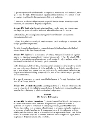 El que haya promovido pruebas tendrá la carga de su presentación en la audiencia, salvo
que se trate del medio de reproducción a que se contrae el artículo 334, caso en el cual
se ordenará su utilización. La prueba se recibirá en la audiencia.
El secretario, a solicitud del promovente, expedirá las citaciones u órdenes que sean
necesarias, las cuales serán diligenciadas por éste.
Artículo 456. Audiencia. La audiencia se celebrará con las partes que comparezcan y
sus abogados, quienes debatirán oralmente sobre el fundamento del recurso.
En la audiencia, los jueces podrán interrogar al recurrente sobre las cuestiones
planteadas en el recurso.
La Corte de Apelaciones resolverá, motivadamente, con la prueba que se incorpore y los
testigos que se hallen presentes.
Decidirá al concluir la audiencia o, en caso de imposibilidad por la complejidad del
asunto, dentro de los diez días siguientes.
Artículo 457. Decisión. Si la decisión de la Corte de Apelaciones declara con lugar el
recurso por alguna de las causales previstas en los numerales 1, 2 y 3 del artículo 452,
anulará la sentencia impugnada y ordenará la celebración del juicio oral ante un juez en
el mismo Circuito Judicial, distinto del que la pronunció.
En los demás casos, la Corte de Apelaciones dictará una decisión propia sobre el asunto
con base en las comprobaciones de hecho ya fijadas por la decisión recurrida, siempre
que la sentencia no haga necesario un nuevo juicio oral y público sobre los hechos, por
exigencias de la inmediación y la contradicción, ante un juez distinto a aquel que dictó
la decisión recurrida.
Si se trata de un error en la especie o cantidad de la pena, la Corte de Apelaciones hará
la rectificación que proceda.
Artículo 458. Libertad del acusado. Cuando por efecto de la decisión del recurso deba
cesar la privación de libertad del acusado, la Corte de Apelaciones ordenará su libertad,
la cual se hará efectiva en la sala de audiencia si está presente.
Título IV
Del Recurso de Casación
Artículo 459. Decisiones recurribles. El recurso de casación sólo podrá ser interpuesto
en contra de las sentencias de las Cortes de Apelaciones que resuelven sobre la
apelación, sin ordenar la realización de un nuevo juicio oral, cuando el Ministerio
Público haya pedido en la acusación o la víctima en su acusación particular propia o en
su acusación privada, la aplicación de una pena privativa de libertad que en su límite
máximo exceda de cuatro años; o la sentencia condene a penas superiores a esos límites,
cuando el Ministerio Público o el acusador particular o acusador privado hayan pedido
la aplicación de pena inferiores a las señaladas.
 