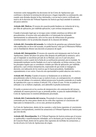 Asimismo serán impugnables las decisiones de las Cortes de Apelaciones que
confirmen o declaren la terminación del proceso o hagan imposible su continuación, aún
cuando sean dictadas durante la fase intermedia, o en un nuevo juicio verificado con
motivo de la decisión del Tribunal Supremo de Justicia que haya anulado la sentencia
del juicio anterior.
Artículo 460. Motivos. El recurso de casación podrá fundarse en violación de la ley,
por falta de aplicación, por indebida aplicación, o por errónea interpretación.
Cuando el precepto legal que se invoque como violado constituya un defecto del
procedimiento, el recurso sólo será admisible si el interesado ha reclamado
oportunamente su subsanación, salvo en los casos de infracciones de garantías
constitucionales o de las producidas después de la clausura del debate.
Artículo 461. Garantías del acusado. La violación de garantías que solamente hayan
sido establecidas en favor del acusado, no podrá hacerse valer por el Ministerio Público
con la finalidad de obtener una decisión en perjuicio de aquél.
Artículo 462. Interposición. El recurso de casación será interpuesto ante la Corte de
Apelaciones, dentro del plazo de quince días después de publicada la sentencia, salvo
que el imputado se encontrare privado de su libertad, caso en el cual este plazo
comenzará a correr a partir de la fecha de su notificación personal, previo traslado. Se
interpondrá mediante escrito fundado en el cual se indicarán, en forma concisa y clara,
los preceptos legales que se consideren violados por falta de aplicación, por indebida
aplicación, o por errónea interpretación, expresando de que modo se impugna la
decisión, con indicación de los motivos que lo hacen procedente, fundándolos
separadamente si son varios. Fuera de esta oportunidad no podrá aducirse otro motivo.
Artículo 463. Prueba. Cuando el recurso se fundamente en un defecto de
procedimiento sobre la forma en que se realizó el acto, en contraposición a lo señalado
en el acta del debate o la sentencia, deberá promoverse la prueba contenida en el medio
de reproducción a que se contrae el artículo 334, si fuere el caso. Si éste no pudiere ser
utilizado o no se hubiere empleado, será admisible la prueba testimonial.
El medio se promoverá en los escritos de interposición o de contestación del recurso,
señalando de manera precisa lo que se pretende probar, so pena de inadmisibilidad. La
Corte de Apelaciones lo remitirá debidamente precintado.
Artículo 464. Contestación del recurso. Presentado el recurso, éste podrá ser
contestado por las otras partes dentro de los ocho días siguientes al vencimiento del
lapso para su interposición, y en su caso, promuevan pruebas.
La Corte de Apelaciones, dentro de las cuarenta y ocho horas siguientes al vencimiento
del plazo correspondiente, remitirá las actuaciones al Tribunal Supremo de Justicia para
que éste decida.
Artículo 465. Desestimación. Si el Tribunal Supremo de Justicia estima que el recurso
es inadmisible o manifiestamente infundado, así lo declarará, por la mayoría de la Sala
de Casación Penal, dentro de los quince días siguientes de recibidas las actuaciones, y
las devolverá a la Corte de Apelaciones de origen.
 