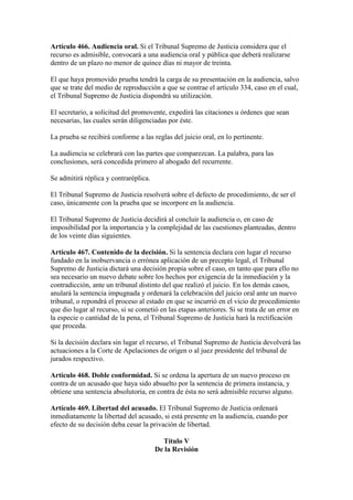 Artículo 466. Audiencia oral. Si el Tribunal Supremo de Justicia considera que el
recurso es admisible, convocará a una audiencia oral y pública que deberá realizarse
dentro de un plazo no menor de quince días ni mayor de treinta.
El que haya promovido prueba tendrá la carga de su presentación en la audiencia, salvo
que se trate del medio de reproducción a que se contrae el artículo 334, caso en el cual,
el Tribunal Supremo de Justicia dispondrá su utilización.
El secretario, a solicitud del promovente, expedirá las citaciones u órdenes que sean
necesarias, las cuales serán diligenciadas por éste.
La prueba se recibirá conforme a las reglas del juicio oral, en lo pertinente.
La audiencia se celebrará con las partes que comparezcan. La palabra, para las
conclusiones, será concedida primero al abogado del recurrente.
Se admitirá réplica y contraréplica.
El Tribunal Supremo de Justicia resolverá sobre el defecto de procedimiento, de ser el
caso, únicamente con la prueba que se incorpore en la audiencia.
El Tribunal Supremo de Justicia decidirá al concluir la audiencia o, en caso de
imposibilidad por la importancia y la complejidad de las cuestiones planteadas, dentro
de los veinte días siguientes.
Artículo 467. Contenido de la decisión. Si la sentencia declara con lugar el recurso
fundado en la inobservancia o errónea aplicación de un precepto legal, el Tribunal
Supremo de Justicia dictará una decisión propia sobre el caso, en tanto que para ello no
sea necesario un nuevo debate sobre los hechos por exigencia de la inmediación y la
contradicción, ante un tribunal distinto del que realizó el juicio. En los demás casos,
anulará la sentencia impugnada y ordenará la celebración del juicio oral ante un nuevo
tribunal, o repondrá el proceso al estado en que se incurrió en el vicio de procedimiento
que dio lugar al recurso, si se cometió en las etapas anteriores. Si se trata de un error en
la especie o cantidad de la pena, el Tribunal Supremo de Justicia hará la rectificación
que proceda.
Si la decisión declara sin lugar el recurso, el Tribunal Supremo de Justicia devolverá las
actuaciones a la Corte de Apelaciones de origen o al juez presidente del tribunal de
jurados respectivo.
Artículo 468. Doble conformidad. Si se ordena la apertura de un nuevo proceso en
contra de un acusado que haya sido absuelto por la sentencia de primera instancia, y
obtiene una sentencia absolutoria, en contra de ésta no será admisible recurso alguno.
Artículo 469. Libertad del acusado. El Tribunal Supremo de Justicia ordenará
inmediatamente la libertad del acusado, si está presente en la audiencia, cuando por
efecto de su decisión deba cesar la privación de libertad.
Título V
De la Revisión
 