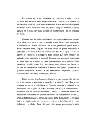 En materia de Ilícitos materiales se considera a toda conducta
contraria a la normativa jurídica que obstaculiza o interrumpe el proceso de
recaudación fiscal así como la disminución de forma ilegal de los ingresos
tributarios, dichas sanciones están dirigidas en asegurar de forma objetiva y
genuina la recaudación fiscal aunado al mantenimiento de los ingresos
tributarios.
Mientras que los Ilícitos sancionados con penas privativas de libertad,
hace referencia a las acciones u omisiones que de forma dolosa transgreden
o incumplen las normas tributarias, las cuales generan un grave daño al
Fisco Nacional, entre algunos de estos ilícitos se puede mencionar la
defraudación tributaria, la falta de enteramiento de anticipos por parte de los
agentes de retención o percepción, cabe señalar que dicha infracción se
extinguirá si es cancelada la obligación tributaria, sus accesorios y sanciones
en forma total, sin embargo en caso de reincidencia no se aplicará. Cabe
mencionar también como ilícito sancionado con privativa de libertad la
difusión de información confidencial o privada que pueda perjudicar su
posición competitiva entorno a los funcionarios, empleados públicos,
representantes entre otras autoridades judiciales.
Existe también la defraudación tributaria la cual se desarrolla a través
de la simulación, ocultamiento o aparentar una situación que influye o que
provoque en error a la Administración Tributaria, obteniendo un beneficio de
forma particular o para un tercero referente a un enriquecimiento indebido
superior a dos mil unidades tributarias (2.000 U.T.), como resultado de tal
hecho será sancionado con privativa de libertad de seis (6) meses a siete (7)
años. Esta también puede agravarse cuando dicha defraudación se produzca
sobre el ocultamiento de inversiones entorno a jurisdicciones de baja
obligación o tributo fiscal, de igual modo puede aumentarse la pena
 