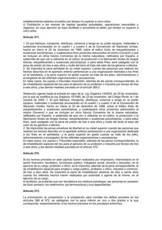 establecimientos abiertos al público por tiempo no superior a cinco años.
c) Prohibición a las mismas de realizar aquellas actividades, operaciones mercantiles o
negocios, en cuyo ejercicio se haya facilitado o encubierto el delito, por tiempo no superior a
cinco años.

Artículo 371.

1. El que fabrique, transporte, distribuya, comercie o tenga en su poder equipos, materiales o
sustancias enumeradas en el cuadro I y cuadro II de la Convención de Naciones Unidas,
hecha en Viena el 20 de diciembre de 1988, sobre el tráfico ilícito de estupefacientes y
sustancias psicotrópicas, y cualesquiera otros productos adicionados al mismo Convenio o que
se incluyan en otros futuros Convenios de la misma naturaleza, ratificados por España, a
sabiendas de que van a utilizarse en el cultivo, la producción o la fabricación ilícitas de drogas
tóxicas, estupefacientes o sustancias psicotrópicas, o para estos fines, será castigado con la
pena de prisión de tres a seis años y multa del tanto al triplo del valor de los géneros o efectos.
2. Se impondrá la pena señalada en su mitad superior cuando las personas que realicen los
hechos descritos en el apartado anterior pertenezcan a una organización dedicada a los fines
en él señalados, y la pena superior en grado cuando se trate de los jefes, administradores o
encargados de las referidas organizaciones o asociaciones.
En tales casos, los jueces o tribunales impondrán, además de las penas correspondientes, la
de inhabilitación especial del reo para el ejercicio de su profesión o industria por tiempo de tres
a seis años, y las demás medidas previstas en el artículo 369.2.

Redacción vigente hasta la entrada en vigor de la Ley Orgánica 15/2003, de 25 de noviembre,
por la que se modifica la Ley Orgánica 10/1995, de 23 de noviembre, del Código Penal, el 1 de
octubre de 2004: 1. El que fabrique, transporte, distribuya, comercie o tenga en su poder
equipos, materiales o sustancias enumeradas en el cuadro I y cuadro II de la Convención de
Naciones Unidas, hecha en Viena el 20 de diciembre de 1988, sobre el tráfico ilícito de
estupefacientes y sustancias psicotrópicas, y cualesquiera otros productos adicionados al
mismo Convenio o que se incluyan en otros futuros Convenios de la misma naturaleza,
ratificados por España, a sabiendas de que van a utilizarse en el cultivo, la producción o la
fabricación ilícitas de drogas tóxicas, estupefacientes o sustancias psicotrópicas, o para estos
fines, será castigado con la pena de prisión de tres a seis años y multa del tanto al triplo del
valor de los géneros o efectos.
2. Se impondrán las penas privativas de libertad en su mitad superior cuando las personas que
realicen los hechos descritos en el apartado anterior pertenezcan a una organización dedicada
a los fines en él señalados, y la pena superior en grado cuando se trate de los jefes,
administradores o encargados de las referidas organizaciones o asociaciones.
En tales casos, los Jueces o Tribunales impondrán, además de las penas correspondientes, la
de inhabilitación especial del reo para el ejercicio de su profesión o industria por tiempo de tres
a seis años, y las demás medidas previstas en el artículo 370.

Artículo 372.

Si los hechos previstos en este capítulo fueran realizados por empresario, intermediario en el
sector financiero, facultativo, funcionario público, trabajador social, docente o educador, en el
ejercicio de su cargo, profesión u oficio, se le impondrá, además de la pena correspondiente, la
de inhabilitación especial para empleo o cargo público, profesión u oficio, industria o comercio,
de tres a diez años. Se impondrá la pena de inhabilitación absoluta de diez a veinte años
cuando los referidos hechos fueren realizados por autoridad o agente de la misma, en el
ejercicio de su cargo.
A tal efecto, se entiende que son facultativos los médicos psicólogos, las personas en posesión
de título sanitario, los veterinarios, los farmacéuticos y sus dependientes.

Artículo 373.

La provocación, la conspiración y la proposición para cometer los delitos previstos en los
artículos 368 al 372, se castigarán con la pena inferior en uno a dos grados a la que
corresponde, respectivamente, a los hechos previstos en los preceptos anteriores.
 