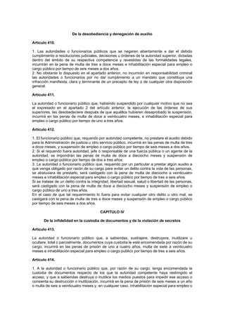 De la desobediencia y denegación de auxilio

Artículo 410.

1. Las autoridades o funcionarios públicos que se negaren abiertamente a dar el debido
cumplimiento a resoluciones judiciales, decisiones u órdenes de la autoridad superior, dictadas
dentro del ámbito de su respectiva competencia y revestidas de las formalidades legales,
incurrirán en la pena de multa de tres a doce meses e inhabilitación especial para empleo o
cargo público por tiempo de seis meses a dos años.
2. No obstante lo dispuesto en el apartado anterior, no incurrirán en responsabilidad criminal
las autoridades o funcionarios por no dar cumplimiento a un mandato que constituya una
infracción manifiesta, clara y terminante de un precepto de ley o de cualquier otra disposición
general.

Artículo 411.

La autoridad o funcionario público que, habiendo suspendido por cualquier motivo que no sea
el expresado en el apartado 2 del artículo anterior, la ejecución de las órdenes de sus
superiores, las desobedeciere después de que aquéllos hubieren desaprobado la suspensión,
incurrirá en las penas de multa de doce a veinticuatro meses, e inhabilitación especial para
empleo o cargo público por tiempo de uno a tres años.

Artículo 412.

1. El funcionario público que, requerido por autoridad competente, no prestare el auxilio debido
para la Administración de justicia u otro servicio público, incurrirá en las penas de multa de tres
a doce meses, y suspensión de empleo o cargo público por tiempo de seis meses a dos años.
2. Si el requerido fuera autoridad, jefe o responsable de una fuerza pública o un agente de la
autoridad, se impondrán las penas de multa de doce a dieciocho meses y suspensión de
empleo o cargo público por tiempo de dos a tres años.
3. La autoridad o funcionario público que, requerido por un particular a prestar algún auxilio a
que venga obligado por razón de su cargo para evitar un delito contra la vida de las personas,
se abstuviera de prestarlo, será castigado con la pena de multa de dieciocho a veinticuatro
meses e inhabilitación especial para empleo o cargo público por tiempo de tres a seis años.
Si se tratase de un delito contra la integridad, libertad sexual, salud o libertad de las personas,
será castigado con la pena de multa de doce a dieciocho meses y suspensión de empleo o
cargo público de uno a tres años.
En el caso de que tal requerimiento lo fuera para evitar cualquier otro delito u otro mal, se
castigará con la pena de multa de tres a doce meses y suspensión de empleo o cargo público
por tiempo de seis meses a dos años.

                                          CAPITULO IV

       De la infidelidad en la custodia de documentos y de la violación de secretos

Artículo 413.

La autoridad o funcionario público que, a sabiendas, sustrajere, destruyere, inutilizare u
ocultare, total o parcialmente, documentos cuya custodia le esté encomendada por razón de su
cargo, incurrirá en las penas de prisión de uno a cuatro años, multa de siete a veinticuatro
meses e inhabilitación especial para empleo o cargo publico por tiempo de tres a seis años.

Artículo 414.

1. A la autoridad o funcionario público que, por razón de su cargo, tenga encomendada la
custodia de documentos respecto de los que la autoridad competente haya restringido el
acceso, y que a sabiendas destruya o inutilice los medios puestos para impedir ese acceso o
consienta su destrucción o inutilización, incurrirá en la pena de prisión de seis meses a un año
o multa de seis a veinticuatro meses y, en cualquier caso, inhabilitación especial para empleo o
 