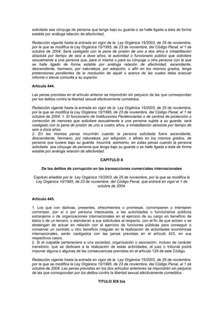 solicitada sea cónyuge de persona que tenga bajo su guarda o se halle ligada a ésta de forma
estable por análoga relación de afectividad.

Redacción vigente hasta la entrada en vigor de la Ley Orgánica 15/2003, de 25 de noviembre,
por la que se modifica la Ley Orgánica 10/1995, de 23 de noviembre, del Código Penal, el 1 de
octubre de 2004: Será castigado con la pena de prisión de uno a dos años e inhabilitación
absoluta por tiempo de seis a doce años, la autoridad o funcionario público que solicitare
sexualmente a una persona que, para sí misma o para su cónyuge u otra persona con la que
se halle ligado de forma estable por análoga relación de afectividad, ascendiente,
descendiente, hermano, por naturaleza, por adopción, o afín en los mismos grados, tenga
pretensiones pendientes de la resolución de aquél o acerca de las cuales deba evacuar
informe o elevar consulta a su superior.

Artículo 444.

Las penas previstas en el artículo anterior se impondrán sin perjuicio de las que correspondan
por los delitos contra la libertad sexual efectivamente cometidos.

Redacción vigente hasta la entrada en vigor de la Ley Orgánica 15/2003, de 25 de noviembre,
por la que se modifica la Ley Orgánica 10/1995, de 23 de noviembre, del Código Penal, el 1 de
octubre de 2004: 1. El funcionario de Instituciones Penitenciarias o de centros de protección o
corrección de menores que solicitare sexualmente a una persona sujeta a su guarda, será
castigado con la pena de prisión de uno a cuatro años, e inhabilitación absoluta por tiempo de
seis a doce años.
2. En las mismas penas incurrirán cuando la persona solicitada fuera ascendiente,
descendiente, hermano, por naturaleza, por adopción, o afines en los mismos grados, de
persona que tuviere bajo su guarda. Incurrirá, asimismo, en estas penas cuando la persona
solicitada sea cónyuge de persona que tenga bajo su guarda o se halle ligada a ésta de forma
estable por análoga relación de afectividad.

                                         CAPITULO X

     De los delitos de corrupción en las transacciones comerciales internacionales

Capítulo añadido por la Ley Orgánica 15/2003, de 25 de noviembre, por la que se modifica la
 Ley Orgánica 10/1995, de 23 de noviembre, del Código Penal, que entrará en vigor el 1 de
                                     octubre de 2004.


Artículo 445.

1. Los que con dádivas, presentes, ofrecimientos o promesas, corrompieren o intentaren
corromper, por sí o por persona interpuesta, a las autoridades o funcionarios públicos
extranjeros o de organizaciones internacionales en el ejercicio de su cargo en beneficio de
éstos o de un tercero, o atendieran a sus solicitudes al respecto, con el fin de que actúen o se
abstengan de actuar en relación con el ejercicio de funciones públicas para conseguir o
conservar un contrato u otro beneficio irregular en la realización de actividades económicas
internacionales, serán castigados con las penas previstas en el artículo 423, en sus
respectivos casos.
2. Si el culpable perteneciere a una sociedad, organización o asociación, incluso de carácter
transitorio, que se dedicare a la realización de estas actividades, el juez o tribunal podrá
imponer alguna o algunas de las consecuencias previstas en el artículo 129 de este Código.

Redacción vigente hasta la entrada en vigor de la Ley Orgánica 15/2003, de 25 de noviembre,
por la que se modifica la Ley Orgánica 10/1995, de 23 de noviembre, del Código Penal, el 1 de
octubre de 2004: Las penas previstas en los dos artículos anteriores se impondrán sin perjuicio
de las que correspondan por los delitos contra la libertad sexual efectivamente cometidos.

                                       TITULO XIX bis
 