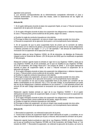 dignidad como persona.
2. Los servicios correspondientes de la Administración competente informarán al Juez o
Tribunal sentenciador, al menos cada tres meses, sobre la observancia de las reglas de
conducta impuestas.

Artículo 84.

1. Si el sujeto delinquiera durante el plazo de suspensión fijado, el Juez o Tribunal revocará la
suspensión de la ejecución de la pena.

2. Si el sujeto infringiera durante el plazo de suspensión las obligaciones o deberes impuestos,
el Juez o Tribunal podrá, previa audiencia de las partes, según los casos:

a) Sustituir la regla de conducta impuesta por otra distinta.
b) Prorrogar el plazo de suspensión, sin que en ningún caso pueda exceder de cinco años.
c) Revocar la suspensión de la ejecución de la pena, si el incumplimiento fuera reiterado.

3. En el supuesto de que la pena suspendida fuera de prisión por la comisión de delitos
relacionados con la violencia de género, el incumplimiento por parte del reo de las obligaciones
o deberes previstos en las reglas 1.ª, 2.ª y 5.ª del apartado 1 del artículo 83 determinará la
revocación de la suspensión de la ejecución de la pena.

Redacción dada por laLey Orgánica 1/2004, de 28 de diciembre, de Medidas de Protección
Integral contra la Violencia de Género (EV 29 de junio de 2005) que ha modificado el apartado
3º del precepto.

Redacción anterior vigente hasta la entrada en vigor de la Ley Orgánica 1/2004 y dada por la
Ley Orgánica 15/2003, de 25 de noviembre, por la que se modifica la Ley Orgánica 10/1995,
de 23 de noviembre, del Código Penal (EV 1 de octubre de 2004): 1. Si el sujeto delinquiera
durante el plazo de suspensión fijado, el Juez o Tribunal revocará la suspensión de la
ejecución de la pena.
2. Si el sujeto infringiera durante el plazo de suspensión las obligaciones o deberes impuestos,
el Juez o Tribunal podrá, previa audiencia de las partes, según los casos:
a) Sustituir la regla de conducta impuesta por otra distinta.
b) Prorrogar el plazo de suspensión, sin que en ningún caso pueda exceder de cinco años.
c) Revocar la suspensión de la ejecución de la pena, si el incumplimiento fuera reiterado.
3. En los supuestos en los que la pena suspendida fuera la de prisión por comisión de los
delitos contemplados en los artículos 153 y 173.2 de este Código, el incumplimiento por parte
del reo de las obligaciones o deberes señalados en los números 1 y 2 del apartado primero del
artículo 83 de este Código determinará la revocación de la suspensión de la ejecución de la
pena.

Redacción vigente hastala entrada en vigor de la Ley Orgánica 15/2003: 1. Si el sujeto
delinquiera durante el plazo de suspensión fijado, el Juez o Tribunal revocará la suspensión de
la ejecución de la pena.
2. Si el sujeto infringiera durante el plazo de suspensión las obligaciones o deberes impuestos,
el Juez o Tribunal podrá, previa audiencia de las partes, según los casos:
a) Sustituir la regla de conducta impuesta por otra distinta.
b) Prorrogar el plazo de suspensión, sin que en ningún caso pueda exceder de cinco años.
c) Revocar la suspensión de la ejecución de la pena, si el incumplimiento fuera reiterado.

Artículo 85.

1. Revocada la suspensión, se ordenará la ejecución de la pena.
2. Transcurrido el plazo de suspensión fijado sin haber delinquido el sujeto, y cumplidas, en su
caso, las reglas de conducta fijadas por el juez o tribunal, éste acordará la remisión de la pena.

Redacción vigente hasta la entrada en vigor de la Ley Orgánica 15/2003, de 25 de noviembre,
por la que se modifica la Ley Orgánica 10/1995, de 23 de noviembre, del Código Penal, el 1 de
octubre de 2004: 1. Revocada la suspensión, se ordenará la ejecución de la pena, así como la
 