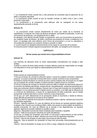 1. La conspiración existe cuando dos o más personas se conciertan para la ejecución de un
delito y resuelven ejecutarlo.
2. La proposición existe cuando el que ha resuelto cometer un delito invita a otra u otras
personas a ejecutarlo.
3. La conspiración y la proposición para delinquir sólo se castigarán en los casos
especialmente previstos en la ley.

Artículo 18.

1. La provocación existe cuando directamente se incita por medio de la imprenta, la
radiodifusión o cualquier otro medio de eficacia semejante, que facilite la publicidad, o ante una
concurrencia de personas, a la perpetración de un delito.
Es apología, a los efectos de este Código, la exposición, ante una concurrencia de personas o
por cualquier medio de difusión, de ideas o doctrinas que ensalcen el crimen o enaltezcan a su
autor. La apología sólo será delictiva como forma de provocación y si por su naturaleza y
circunstancias constituye una incitación directa a cometer un delito.
2. La provocación se castigará exclusivamente en los casos en que la ley así lo prevea.
Si a la provocación hubiese seguido la perpetración del delito, se castigará como inducción.

                                          CAPITULO II

                 De las causas que eximen de la responsabilidad criminal

Artículo 19.

Los menores de dieciocho años no serán responsables criminalmente con arreglo a este
Código.
Cuando un menor de dicha edad cometa un hecho delictivo podrá ser responsable con arreglo
a lo dispuesto en la ley que regule la responsabilidad penal del menor.

Artículo 20.

Están exentos de responsabilidad criminal:
1º) El que al tiempo de cometer la infracción penal, a causa de cualquier anomalía o alteración
psíquica, no pueda comprender la ilicitud del hecho o actuar conforme a esa comprensión.
El trastorno mental transitorio no eximirá de pena cuando hubiese sido provocado por el sujeto
con el propósito de cometer el delito o hubiera previsto o debido prever su comisión.
2º) El que al tiempo de cometer la infracción penal se halle en estado de intoxicación plena por
el consumo de bebidas alcohólicas, drogas tóxicas, estupefacientes, sustancias psicotrópicas u
otras que produzcan efectos análogos, siempre que no haya sido buscado con el propósito de
cometerla o no se hubiese previsto o debido prever su comisión, o se halle bajo la influencia de
un síndrome de abstinencia, a causa de su dependencia de tales sustancias, que le impida
comprender la ilicitud del hecho o actuar conforme a esa comprensión.
3º) El que, por sufrir alteraciones en la percepción desde el nacimiento o desde la infancia,
tenga alterada gravemente la conciencia de la realidad.
4º) El que obre en defensa de la persona o derechos propios o ajenos, siempre que concurran
los requisitos siguientes:
Primero.- Agresión ilegítima. En caso de defensa de los bienes se reputará agresión ilegítima
el ataque a los mismos que constituya delito o falta y los ponga en grave peligro de deterioro o
pérdida inminentes. En caso de defensa de la morada o sus dependencias, se reputará
agresión ilegítima la entrada indebida en aquélla o éstas.
Segundo.- Necesidad racional del medio empleado para impedirla o repelerla.
Tercero.- Falta de provocación suficiente por parte del defensor.
5º) El que, en estado de necesidad, para evitar un mal propio o ajeno lesione un bien jurídico
de otra persona o infrinja un deber, siempre que concurran los siguientes requisitos:
Primero.- Que el mal causado no sea mayor que el que se trate de evitar.
Segundo.- Que la situación de necesidad no haya sido provocada intencionadamente por el
sujeto.
Tercero.- Que el necesitado no tenga, por su oficio o cargo, obligación de sacrificarse.
 