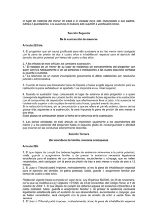 el lugar de estancia del menor de edad o el incapaz haya sido comunicado a sus padres,
tutores o guardadores, o la ausencia no hubiera sido superior a veinticuatro horas.


                                        Sección Segunda

                                 De la sustracción de menores

Artículo 225 bis.

1. El progenitor que sin causa justificada para ello sustrajere a su hijo menor será castigado
con la pena de prisión de dos a cuatro años e inhabilitación especial para el ejercicio del
derecho de patria potestad por tiempo de cuatro a diez años.

2. A los efectos de este artículo, se considera sustracción:
1.° El traslado de un menor de su lugar de residencia sin consentimiento del progenitor con
quien conviva habitualmente o de las personas o instituciones a las cuales estuviese confiada
su guarda o custodia.
2.° La retención de un menor incumpliendo gravemente el deber establecido por resolución
judicial o administrativa.

3. Cuando el menor sea trasladado fuera de España o fuese exigida alguna condición para su
restitución la pena señalada en el apartado 1 se impondrá en su mitad superior.

4. Cuando el sustractor haya comunicado el lugar de estancia al otro progenitor o a quien
corresponda legalmente su cuidado dentro de las veinticuatro horas siguientes a la sustracción
con el compromiso de devolución inmediata que efectivamente lleve a cabo, o la ausencia no
hubiere sido superior a dicho plazo de veinticuatro horas, quedará exento de pena.
Si la restitución la hiciere, sin la comunicación a que se refiere el párrafo anterior, dentro de los
quince días siguientes a la sustracción, le será impuesta la pena de prisión de seis meses a
dos años.
Estos plazos se computarán desde la fecha de la denuncia de la sustracción.

5. Las penas señaladas en este artículo se impondrán igualmente a los ascendientes del
menor y a los parientes del progenitor hasta el segundo grado de consanguinidad o afinidad
que incurran en las conductas anteriormente descritas.

                                         Sección Tercera

                       Del abandono de familia, menores o incapaces

Artículo 226.

1. El que dejare de cumplir los deberes legales de asistencia inherentes a la patria potestad,
tutela, guarda o acogimiento familiar o de prestar la asistencia necesaria legalmente
establecida para el sustento de sus descendientes, ascendientes o cónyuge, que se hallen
necesitados, será castigado con la pena de prisión de tres a seis meses o multa de seis a 12
meses.
2. El Juez o Tribunal podrá imponer, motivadamente, al reo la pena de inhabilitación especial
para el ejercicio del derecho de patria potestad, tutela, guarda o acogimiento familiar por
tiempo de cuatro a diez años.

Redacción vigente hasta la entrada en vigor de la Ley Orgánica 15/2003, de 25 de noviembre,
por la que se modifica la Ley Orgánica 10/1995, de 23 de noviembre, del Código Penal, el 1 de
octubre de 2004: 1. El que dejare de cumplir los deberes legales de asistencia inherentes a la
patria potestad, tutela, guarda o acogimiento familiar o de prestar la asistencia necesaria
legalmente establecida para el sustento de sus descendientes, ascendientes o cónyuge, que
se hallen necesitados, será castigado con la pena de arresto de ocho a veinte fines de
semana.
2. El Juez o Tribunal podrá imponer, motivadamente, al reo la pena de inhabilitación especial
 