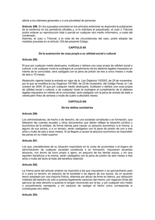 afecte a los intereses generales o a una pluralidad de personas.

Artículo 288. En los supuestos previstos en los artículos anteriores se dispondrá la publicación
de la sentencia en los periódicos oficiales y, si lo solicitara el perjudicado, el Juez o Tribunal
podrá ordenar su reproducción total o parcial en cualquier otro medio informativo, a costa del
condenado.
Además, el Juez o Tribunal, a la vista de las circunstancias del caso, podrá adoptar las
medidas previstas en el artículo 129 del presente Código.

                                         CAPITULO XII

                De la sustracción de cosa propia a su utilidad social o cultural

Artículo 289.

El que por cualquier medio destruyera, inutilizara o dañara una cosa propia de utilidad social o
cultural, o de cualquier modo la sustrajera al cumplimiento de los deberes legales impuestos en
interés de la comunidad, será castigado con la pena de prisión de tres a cinco meses o multa
de seis a 10 meses.

Redacción vigente hasta la entrada en vigor de la Ley Orgánica 15/2003, de 25 de noviembre,
por la que se modifica la Ley Orgánica 10/1995, de 23 de noviembre, del Código Penal, el 1 de
octubre de 2004: El que por cualquier medio destruyere, inutilizare o dañare una cosa propia
de utilidad social o cultural, o de cualquier modo la sustrajere al cumplimiento de lo deberes
legales impuestos en interés de la comunidad, será castigado con la pena de arresto de siete a
veinticuatro fines de semana o multa de cuatro a dieciséis meses.

                                         CAPITULO XIII

                                   De los delitos societarios

Artículo 290.

Los administradores, de hecho o de derecho, de una sociedad constituida o en formación, que
falsearen las cuentas anuales u otros documentos que deban reflejar la situación jurídica o
económica de la entidad, de forma idónea para causar un perjuicio económico a la misma, a
alguno de sus socios, o a un tercero, serán castigados con la pena de prisión de uno a tres
años y multa de seis a doce meses. Si se llegare a causar el perjuicio económico se impondrán
las penas en su mitad superior.

Artículo 291.

Los que, prevaliéndose de su situación mayoritaria en la Junta de accionistas o el órgano de
administración de cualquier sociedad constituida o en formación, impusieren acuerdos
abusivos, con ánimo de lucro propio o ajeno, en perjuicio de los demás socios, y sin que
reporten beneficios a la misma, serán castigados con la pena de prisión de seis meses a tres
años o multa del tanto al triplo del beneficio obtenido.

Artículo 292.

La misma pena del artículo anterior se impondrá a los que impusieren o se aprovecharen para
sí o para un tercero, en perjuicio de la sociedad o de alguno de sus socios, de un acuerdo
lesivo adoptado por una mayoría ficticia, obtenida por abuso de firma en blanco, por atribución
indebida del derecho de voto a quienes legalmente carezcan del mismo, por negación ilícita del
ejercicio de este derecho a quienes lo tengan reconocido por la ley, o por cualquier otro medio
o procedimiento semejante, y sin perjuicio de castigar el hecho como corresponde si
constituyese otro delito.

Artículo 293.
 