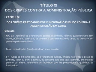 CAPÍTULO I
  DOS CRIMES PRATICADOS POR FUNCIONÁRIO PÚBLICO CONTRA A
                  ADMINISTRAÇÃO EM GERAL
Peculato
 Art. 312 - Apropriar-se o funcionário público de dinheiro, valor ou qualquer outro bem
 móvel, público ou particular, de que tem a posse em razão do cargo, ou desviá-lo, em
 proveito próprio ou alheio:


 Pena - reclusão, de 2 (dois) a 12 (doze) anos, e multa.


 § 1º - Aplica-se a mesma pena, se o funcionário público, embora não tendo a posse do
 dinheiro, valor ou bem, o subtrai, ou concorre para que seja subtraído, em proveito
 próprio ou alheio, valendo-se de facilidade que lhe proporciona a qualidade de
 funcionário.
 