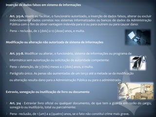 Inserção de dados falsos em sistema de informações


  Art. 313-A. Inserir ou facilitar, o funcionário autorizado, a inserção de dados falsos, alterar ou excluir
  indevidamente dados corretos nos sistemas informatizados ou bancos de dados da Administração
  Pública com o fim de obter vantagem indevida para si ou para outrem ou para causar dano:
  Pena – reclusão, de 2 (dois) a 12 (doze) anos, e multa.


Modificação ou alteração não autorizada de sistema de informações


  Art. 313-B. Modificar ou alterar, o funcionário, sistema de informações ou programa de
  informática sem autorização ou solicitação de autoridade competente:
  Pena – detenção, de 3 (três) meses a 2 (dois) anos, e multa.
  Parágrafo único. As penas são aumentadas de um terço até a metade se da modificação
  ou alteração resulta dano para a Administração Pública ou para o administrado.


Extravio, sonegação ou inutilização de livro ou documento


  Art. 314 - Extraviar livro oficial ou qualquer documento, de que tem a guarda em razão do cargo;
  sonegá-lo ou inutilizá-lo, total ou parcialmente:
  Pena - reclusão, de 1 (um) a 4 (quatro) anos, se o fato não constitui crime mais grave.
 