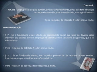 Concussão
    Art. 316 - Exigir, para si ou para outrem, direta ou indiretamente, ainda que fora da função
                                   ou antes de assumi-la, mas em razão dela, vantagem indevida:


                                              Pena - reclusão, de 2 (dois) a 8 (oito) anos, e multa.


Excesso de exação


  § 1º - Se o funcionário exige tributo ou contribuição social que sabe ou deveria saber
  indevido, ou, quando devido, emprega na cobrança meio vexatório ou gravoso, que a lei
  não autoriza:


  Pena - reclusão, de 3 (três) a 8 (oito) anos, e multa.


  § 2º - Se o funcionário desvia, em proveito próprio ou de outrem, o que recebeu
  indevidamente para recolher aos cofres públicos:


  Pena - reclusão, de 2 (dois) a 12 (doze) anos, e multa.
 