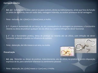 Corrupção passiva


  Art. 317 - Solicitar ou receber, para si ou para outrem, direta ou indiretamente, ainda que fora da função
  ou antes de assumi-la, mas em razão dela, vantagem indevida, ou aceitar promessa de tal vantagem:


  Pena - reclusão, de 2 (dois) a 12 (doze) anos, e multa.


  § 1º - A pena é aumentada de um terço, se, em consequência da vantagem ou promessa, o funcionário
  retarda ou deixa de praticar qualquer ato de ofício ou o pratica infringindo dever funcional.


  § 2º - Se o funcionário pratica, deixa de praticar ou retarda ato de ofício, com infração de dever
  funcional, cedendo a pedido ou influência de outrem:


  Pena - detenção, de três meses a um ano, ou multa.


Prevaricação


  Art. 319 - Retardar ou deixar de praticar, indevidamente, ato de ofício, ou praticá-lo contra disposição
  expressa de lei, para satisfazer interesse ou sentimento pessoal:


  Pena - detenção, de 3 (três) meses a 1 (um) ano, e multa.
 