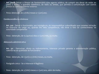 Art. 319-A. Deixar o Diretor de Penitenciária e/ou agente público, de cumprir seu dever de vedar ao
preso o acesso a aparelho telefônico, de rádio ou similar, que permita a comunicação com outros
presos ou com o ambiente externo:


Pena: detenção, de 3 (três) meses a 1 (um) ano.




Art. 320 - Deixar o funcionário, por indulgência, de responsabilizar subordinado que cometeu infração
no exercício do cargo ou, quando lhe falte competência, não levar o fato ao conhecimento da
autoridade competente:


Pena - detenção, de 15 (quinze) dias a 1 (um) mês, ou multa.




Art. 321 - Patrocinar, direta ou indiretamente, interesse privado perante a administração pública,
valendo-se da qualidade de funcionário:


Pena - detenção, de 1 (um) a 3 (três) meses, ou multa.


Parágrafo único - Se o interesse é ilegítimo:


Pena - detenção, de 3 (três) meses a 1 (um) ano, além da multa.
 