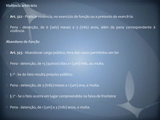 Art. 322 - Praticar violência, no exercício de função ou a pretexto de exercê-la:

Pena - detenção, de 6 (seis) meses a 3 (três) anos, além da pena correspondente à
violência.




Art. 323 - Abandonar cargo público, fora dos casos permitidos em lei:

Pena - detenção, de 15 (quinze) dias a 1 (um) mês, ou multa.

§ 1º - Se do fato resulta prejuízo público:

Pena - detenção, de 3 (três) meses a 1 (um) ano, e multa.

§ 2º - Se o fato ocorre em lugar compreendido na faixa de fronteira:

Pena - detenção, de 1 (um) a 3 (três) anos, e multa.
 
