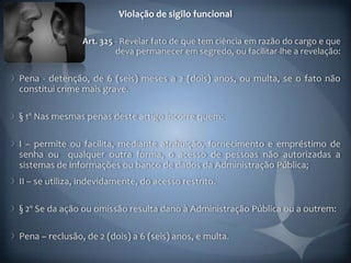 Violação de sigilo funcional

                Art. 325 - Revelar fato de que tem ciência em razão do cargo e que
                         deva permanecer em segredo, ou facilitar-lhe a revelação:

Pena - detenção, de 6 (seis) meses a 2 (dois) anos, ou multa, se o fato não
constitui crime mais grave.

§ 1º Nas mesmas penas deste artigo incorre quem:

I – permite ou facilita, mediante atribuição, fornecimento e empréstimo de
senha ou qualquer outra forma, o acesso de pessoas não autorizadas a
sistemas de informações ou banco de dados da Administração Pública;
II – se utiliza, indevidamente, do acesso restrito.

§ 2º Se da ação ou omissão resulta dano à Administração Pública ou a outrem:

Pena – reclusão, de 2 (dois) a 6 (seis) anos, e multa.
 