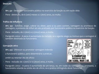 Desacato


  Art. 331 - Desacatar funcionário público no exercício da função ou em razão dela:
  Pena - detenção, de 6 (seis) meses a 2 (dois) anos, ou multa.


Tráfico de Influência
  Art. 332 - Solicitar, exigir, cobrar ou obter, para si ou para outrem, vantagem ou promessa de
  vantagem, a pretexto de influir em ato praticado por funcionário público no exercício da função:
  Pena - reclusão, de 2 (dois) a 5 (cinco) anos, e multa.
  Parágrafo único - A pena é aumentada da metade, se o agente alega ou insinua que a vantagem é
  também destinada ao funcionário.


Corrupção ativa
  Art. 333 - Oferecer ou prometer vantagem indevida
  a funcionário público, para determiná-lo a praticar,
  omitir ou retardar ato de ofício:
  Pena - reclusão de 2 (dois) a 12 (doze) anos, e multa.
  Parágrafo único - A pena é aumentada de um terço, se, em razão da vantagem ou promessa, o
  funcionário retarda ou omite ato de ofício, ou o pratica infringindo dever funcional.
 
