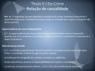Art. 13 - O resultado, de que depende a existência do crime, somente é imputável a
  quem lhe deu causa. Considera-se causa a ação ou omissão sem a qual o resultado não
  teria ocorrido.

Superveniência de causa independente
  § 1º - A superveniência de causa relativamente independente exclui a imputação
  quando, por si só, produziu o resultado; os fatos anteriores, entretanto, imputam-se a
  quem os praticou.

Relevância da omissão
  § 2º - A omissão é penalmente relevante quando o omitente devia e podia agir para
  evitar o resultado. O dever de agir incumbe a quem:
  a) tenha por lei obrigação de cuidado, proteção ou vigilância;
  b) de outra forma, assumiu a responsabilidade de impedir o resultado;
  c) com seu comportamento anterior, criou o risco da ocorrência do resultado.
 