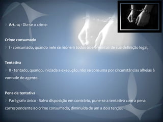 Art. 14 - Diz-se o crime:


Crime consumado
  I - consumado, quando nele se reúnem todos os elementos de sua definição legal;


Tentativa
  II - tentado, quando, iniciada a execução, não se consuma por circunstâncias alheias à
vontade do agente.


Pena de tentativa
  Parágrafo único - Salvo disposição em contrário, pune-se a tentativa com a pena
correspondente ao crime consumado, diminuída de um a dois terços.
 