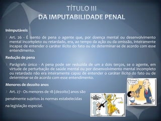 Inimputáveis
  Art. 26 - É isento de pena o agente que, por doença mental ou desenvolvimento
  mental incompleto ou retardado, era, ao tempo da ação ou da omissão, inteiramente
  incapaz de entender o caráter ilícito do fato ou de determinar-se de acordo com esse
  entendimento.
Redução de pena
  Parágrafo único - A pena pode ser reduzida de um a dois terços, se o agente, em
  virtude de perturbação de saúde mental ou por desenvolvimento mental incompleto
  ou retardado não era inteiramente capaz de entender o caráter ilícito do fato ou de
  determinar-se de acordo com esse entendimento.
Menores de dezoito anos
  Art. 27 - Os menores de 18 (dezoito) anos são
penalmente sujeitos às normas estabelecidas
na legislação especial.
 
