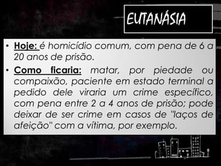 EUTANÁSIA
• Hoje: é homicídio comum, com pena de 6 a
20 anos de prisão.
• Como ficaria: matar, por piedade ou
compaixão, paciente em estado terminal a
pedido dele viraria um crime específico,
com pena entre 2 a 4 anos de prisão; pode
deixar de ser crime em casos de "laços de
afeição" com a vítima, por exemplo.
 