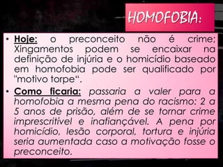 HOMOFOBIA:
• Hoje: o preconceito não é crime;
Xingamentos podem se encaixar na
definição de injúria e o homicídio baseado
em homofobia pode ser qualificado por
"motivo torpe“.
• Como ficaria: passaria a valer para a
homofobia a mesma pena do racismo: 2 a
5 anos de prisão, além de se tornar crime
imprescritível e inafiançável. A pena por
homicídio, lesão corporal, tortura e injúria
seria aumentada caso a motivação fosse o
preconceito.
 