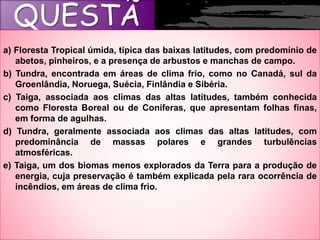 QUESTÃ
Oa) Floresta Tropical úmida, típica das baixas latitudes, com predomínio de
abetos, pinheiros, e a presença de arbustos e manchas de campo.
b) Tundra, encontrada em áreas de clima frio, como no Canadá, sul da
Groenlândia, Noruega, Suécia, Finlândia e Sibéria.
c) Taiga, associada aos climas das altas latitudes, também conhecida
como Floresta Boreal ou de Coníferas, que apresentam folhas finas,
em forma de agulhas.
d) Tundra, geralmente associada aos climas das altas latitudes, com
predominância de massas polares e grandes turbulências
atmosféricas.
e) Taiga, um dos biomas menos explorados da Terra para a produção de
energia, cuja preservação é também explicada pela rara ocorrência de
incêndios, em áreas de clima frio.
 