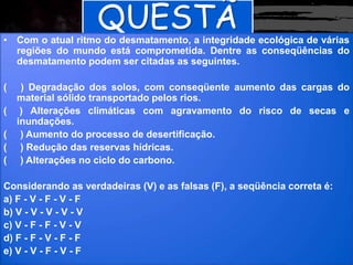 QUESTÃ
O
• Com o atual ritmo do desmatamento, a integridade ecológica de várias
regiões do mundo está comprometida. Dentre as conseqüências do
desmatamento podem ser citadas as seguintes.
( ) Degradação dos solos, com conseqüente aumento das cargas do
material sólido transportado pelos rios.
( ) Alterações climáticas com agravamento do risco de secas e
inundações.
( ) Aumento do processo de desertificação.
( ) Redução das reservas hídricas.
( ) Alterações no ciclo do carbono.
Considerando as verdadeiras (V) e as falsas (F), a seqüência correta é:
a) F - V - F - V - F
b) V - V - V - V - V
c) V - F - F - V - V
d) F - F - V - F - F
e) V - V - F - V - F
 