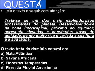 QUESTÃ
O
• Leia o texto a seguir com atenção:
Trata-se de um dos mais esplendorosos
ecossistemas do planeta. Desenvolvendo-se
na zona intertropical, próximo ao equador,
apresenta elevadas e constantes taxas de
umidade, sendo muito rica e variada a sua flora
e a sua fauna.
O texto trata do domínio natural da:
a) Mata Atlântica
b) Savana Africana
c) Florestas Temperadas
d) Floresta Pluvial Amazônica
 