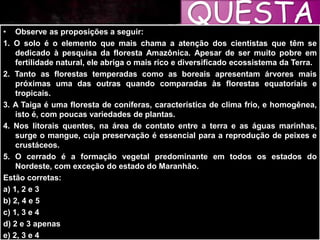 QUESTÃ
O
• Observe as proposições a seguir:
1. O solo é o elemento que mais chama a atenção dos cientistas que têm se
dedicado à pesquisa da floresta Amazônica. Apesar de ser muito pobre em
fertilidade natural, ele abriga o mais rico e diversificado ecossistema da Terra.
2. Tanto as florestas temperadas como as boreais apresentam árvores mais
próximas uma das outras quando comparadas às florestas equatoriais e
tropicais.
3. A Taiga é uma floresta de coníferas, característica de clima frio, e homogênea,
isto é, com poucas variedades de plantas.
4. Nos litorais quentes, na área de contato entre a terra e as águas marinhas,
surge o mangue, cuja preservação é essencial para a reprodução de peixes e
crustáceos.
5. O cerrado é a formação vegetal predominante em todos os estados do
Nordeste, com exceção do estado do Maranhão.
Estão corretas:
a) 1, 2 e 3
b) 2, 4 e 5
c) 1, 3 e 4
d) 2 e 3 apenas
e) 2, 3 e 4
 