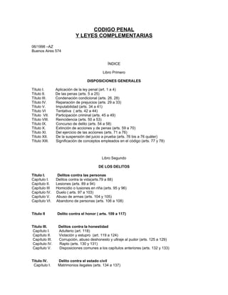 CODIGO PENAL
                            Y LEYES COMPLEMENTARIAS

06/1998 –AZ
Buenos Aires 574


                                                ÍNDICE

                                             Libro Primero

                                   DISPOSICIONES GENERALES

Título I.       Aplicación de la ley penal (art. 1 a 4)
Título II.      De las penas (arts. 5 a 25)
Título III.     Condenación condicional (arts. 26. 28)
Título IV.      Reparación de prejuicios (arts. 29 a 33)
Título V.       Imputabilidad (arts. 34 a 41)
Título VI       Tentativa ( arts. 42 a 44)
Título VII.     Participación criminal (arts. 45 a 49)
Título VIII.    Reincidencia (arts. 50 a 53)
Título IX.      Concurso de delito (arts. 54 a 58)
Título X.       Extinción de acciones y de penas (arts. 59 a 70)
Título XI.      Del ejercicio de las acciones (arts. 71 a 76)
Título XII.     De la suspensión del juicio a prueba (arts. 76 bis a 76 quáter)
Título XIII.    Significación de conceptos empleados en el código (arts. 77 y 78)



                                            Libro Segundo

                                          DE LOS DELITOS

Título I.        Delitos contra las personas
Capítulo I.     Delitos contra la vida(arts.79 a 88)
Capítulo II.    Lesiones (arts. 89 a 94)
Capítulo III    Homicidio o lusiones en riña (arts. 95 y 96)
Capítulo IV.    Duelo ( arts. 97 a 103)
Capítulo V.     Abuso de armas (arts. 104 y 105)
Capítulo VI.    Abandono de personas (arts. 106 a 108)


Titulo II        Delito contra el honor ( arts. 109 a 117)


Titulo III.      Delitos contra la honestidad
Capítulo I.      Adulterio (art. 118)
Capítulo II.     Violación y estupro (art. 119 a 124)
Capítulo III.    Corrupción, abuso deshonesto y ultraje al pudor (arts. 125 a 129)
Capítulo IV.     Rapto (arts. 130 y 131)
Capítulo V.      Disposiciones comunes a los capítulos anteriores (arts. 132 y 133)


Título IV.       Delito contra el estado civil
 Capítulo I.     Matrimonios ilegales (arts. 134 a 137)
 