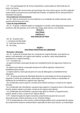 § 1º - Se a participação for de menor importância, a pena pode ser diminuída de um
sexto a um terço.
§ 2º - Se algum dos concorrentes quis participar de crime menos grave, ser-lhe-á aplicada
a pena deste; essa pena será aumentada até metade, na hipótese de ter sido previsível o
resultado mais grave.
Circunstâncias incomunicáveis
Art. 30 - Não se comunicam as circunstâncias e as condições de caráter pessoal, salvo
quando elementares do crime.
Casos de impunibilidade
Art. 31 - O ajuste, a determinação ou instigação e o auxílio, salvo disposição expressa em
contrário, não são puníveis, se o crime não chega, pelo menos, a ser tentado.
TÍTULO V
DAS PENAS
CAPÍTULO I
DAS ESPÉCIES DE PENA
Art. 32 - As penas são:
I - privativas de liberdade;
II - restritivas de direitos;
III - de multa.
SEÇÃO I
DAS PENAS PRIVATIVAS DE LIBERDADE
Reclusão e detenção
Art. 33 - A pena de reclusão deve ser cumprida em regime fechado, semi-aberto ou
aberto. A de detenção, em regime semi-aberto, ou aberto, salvo necessidade de
transferência a regime fechado.
§ 1º - Considera-se:
a) regime fechado a execução da pena em estabelecimento de segurança máxima ou
média;
b) regime semi-aberto a execução da pena em colônia agrícola, industrial ou
estabelecimento similar;
c) regime aberto a execução da pena em casa de albergado ou estabelecimento
adequado.
§ 2º - As penas privativas de liberdade deverão ser executadas em forma progressiva,
segundo o mérito do condenado, observados os seguintes critérios e ressalvadas as
hipóteses de transferência a regime mais rigoroso:
a) o condenado a pena superior a 8 (oito) anos deverá começar a cumpri-la em regime
fechado;
b) o condenado não reincidente, cuja pena seja superior a 4 (quatro) anos e não exceda a
8 (oito), poderá, desde o princípio, cumpri-la em regime semi-aberto;
c) o condenado não reincidente, cuja pena seja igual ou inferior a 4 (quatro) anos,
poderá, desde o início, cumpri-la em regime aberto.
§ 3º - A determinação do regime inicial de cumprimento da pena far-se-á com
observância dos critérios previstos no art. 59 deste Código.
§ 4o
O condenado por crime contra a administração pública terá a progressão de regime
do cumprimento da pena condicionada à reparação do dano que causou, ou à devolução
 