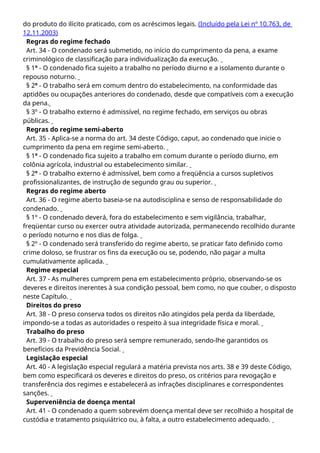 do produto do ilícito praticado, com os acréscimos legais. (Incluído pela Lei nº 10.763, de
12.11.2003)
Regras do regime fechado
Art. 34 - O condenado será submetido, no início do cumprimento da pena, a exame
criminológico de classificação para individualização da execução.
§ 1º - O condenado fica sujeito a trabalho no período diurno e a isolamento durante o
repouso noturno.
§ 2º - O trabalho será em comum dentro do estabelecimento, na conformidade das
aptidões ou ocupações anteriores do condenado, desde que compatíveis com a execução
da pena.
§ 3º - O trabalho externo é admissível, no regime fechado, em serviços ou obras
públicas.
Regras do regime semi-aberto
Art. 35 - Aplica-se a norma do art. 34 deste Código, caput, ao condenado que inicie o
cumprimento da pena em regime semi-aberto.
§ 1º - O condenado fica sujeito a trabalho em comum durante o período diurno, em
colônia agrícola, industrial ou estabelecimento similar.
§ 2º - O trabalho externo é admissível, bem como a freqüência a cursos supletivos
profissionalizantes, de instrução de segundo grau ou superior.
Regras do regime aberto
Art. 36 - O regime aberto baseia-se na autodisciplina e senso de responsabilidade do
condenado.
§ 1º - O condenado deverá, fora do estabelecimento e sem vigilância, trabalhar,
freqüentar curso ou exercer outra atividade autorizada, permanecendo recolhido durante
o período noturno e nos dias de folga.
§ 2º - O condenado será transferido do regime aberto, se praticar fato definido como
crime doloso, se frustrar os fins da execução ou se, podendo, não pagar a multa
cumulativamente aplicada.
Regime especial
Art. 37 - As mulheres cumprem pena em estabelecimento próprio, observando-se os
deveres e direitos inerentes à sua condição pessoal, bem como, no que couber, o disposto
neste Capítulo.
Direitos do preso
Art. 38 - O preso conserva todos os direitos não atingidos pela perda da liberdade,
impondo-se a todas as autoridades o respeito à sua integridade física e moral.
Trabalho do preso
Art. 39 - O trabalho do preso será sempre remunerado, sendo-lhe garantidos os
benefícios da Previdência Social.
Legislação especial
Art. 40 - A legislação especial regulará a matéria prevista nos arts. 38 e 39 deste Código,
bem como especificará os deveres e direitos do preso, os critérios para revogação e
transferência dos regimes e estabelecerá as infrações disciplinares e correspondentes
sanções.
Superveniência de doença mental
Art. 41 - O condenado a quem sobrevém doença mental deve ser recolhido a hospital de
custódia e tratamento psiquiátrico ou, à falta, a outro estabelecimento adequado.
 