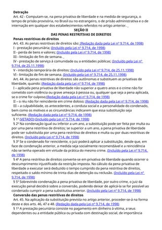 Detração
Art. 42 - Computam-se, na pena privativa de liberdade e na medida de segurança, o
tempo de prisão provisória, no Brasil ou no estrangeiro, o de prisão administrativa e o de
internação em qualquer dos estabelecimentos referidos no artigo anterior.
SEÇÃO II
DAS PENAS RESTRITIVAS DE DIREITOS
Penas restritivas de direitos
Art. 43. As penas restritivas de direitos são: (Redação dada pela Lei nº 9.714, de 1998)
I - prestação pecuniária; (Incluído pela Lei nº 9.714, de 1998)
II - perda de bens e valores; (Incluído pela Lei nº 9.714, de 1998)
III - limitação de fim de semana.
IV - prestação de serviço à comunidade ou a entidades públicas; (Incluído pela Lei nº
9.714, de 25.11.1998)
V - interdição temporária de direitos; (Incluído pela Lei nº 9.714, de 25.11.1998)
VI - limitação de fim de semana. (Incluído pela Lei nº 9.714, de 25.11.1998)
Art. 44. As penas restritivas de direitos são autônomas e substituem as privativas de
liberdade, quando: (Redação dada pela Lei nº 9.714, de 1998)
I – aplicada pena privativa de liberdade não superior a quatro anos e o crime não for
cometido com violência ou grave ameaça à pessoa ou, qualquer que seja a pena aplicada,
se o crime for culposo;(Redação dada pela Lei nº 9.714, de 1998)
II – o réu não for reincidente em crime doloso; (Redação dada pela Lei nº 9.714, de 1998)
III – a culpabilidade, os antecedentes, a conduta social e a personalidade do condenado,
bem como os motivos e as circunstâncias indicarem que essa substituição seja
suficiente. (Redação dada pela Lei nº 9.714, de 1998)
§ 1o
(VETADO) (Incluído pela Lei nº 9.714, de 1998)
§ 2o
Na condenação igual ou inferior a um ano, a substituição pode ser feita por multa ou
por uma pena restritiva de direitos; se superior a um ano, a pena privativa de liberdade
pode ser substituída por uma pena restritiva de direitos e multa ou por duas restritivas de
direitos. (Incluído pela Lei nº 9.714, de 1998)
§ 3o
Se o condenado for reincidente, o juiz poderá aplicar a substituição, desde que, em
face de condenação anterior, a medida seja socialmente recomendável e a reincidência
não se tenha operado em virtude da prática do mesmo crime. (Incluído pela Lei nº 9.714,
de 1998)
§ 4o
A pena restritiva de direitos converte-se em privativa de liberdade quando ocorrer o
descumprimento injustificado da restrição imposta. No cálculo da pena privativa de
liberdade a executar será deduzido o tempo cumprido da pena restritiva de direitos,
respeitado o saldo mínimo de trinta dias de detenção ou reclusão. (Incluído pela Lei nº
9.714, de 1998)
§ 5o
Sobrevindo condenação a pena privativa de liberdade, por outro crime, o juiz da
execução penal decidirá sobre a conversão, podendo deixar de aplicá-la se for possível ao
condenado cumprir a pena substitutiva anterior. (Incluído pela Lei nº 9.714, de 1998)
Conversão das penas restritivas de direitos
Art. 45. Na aplicação da substituição prevista no artigo anterior, proceder-se-á na forma
deste e dos arts. 46, 47 e 48. (Redação dada pela Lei nº 9.714, de 1998)
§ 1o
A prestação pecuniária consiste no pagamento em dinheiro à vítima, a seus
dependentes ou a entidade pública ou privada com destinação social, de importância
 
