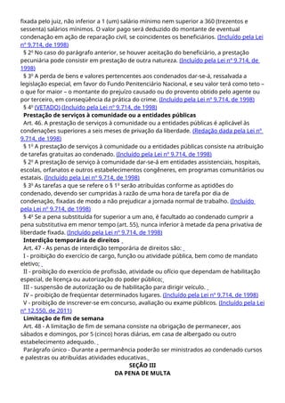 fixada pelo juiz, não inferior a 1 (um) salário mínimo nem superior a 360 (trezentos e
sessenta) salários mínimos. O valor pago será deduzido do montante de eventual
condenação em ação de reparação civil, se coincidentes os beneficiários. (Incluído pela Lei
nº 9.714, de 1998)
§ 2o
No caso do parágrafo anterior, se houver aceitação do beneficiário, a prestação
pecuniária pode consistir em prestação de outra natureza. (Incluído pela Lei nº 9.714, de
1998)
§ 3o
A perda de bens e valores pertencentes aos condenados dar-se-á, ressalvada a
legislação especial, em favor do Fundo Penitenciário Nacional, e seu valor terá como teto –
o que for maior – o montante do prejuízo causado ou do provento obtido pelo agente ou
por terceiro, em conseqüência da prática do crime. (Incluído pela Lei nº 9.714, de 1998)
§ 4o
(VETADO) (Incluído pela Lei nº 9.714, de 1998)
Prestação de serviços à comunidade ou a entidades públicas
Art. 46. A prestação de serviços à comunidade ou a entidades públicas é aplicável às
condenações superiores a seis meses de privação da liberdade. (Redação dada pela Lei nº
9.714, de 1998)
§ 1o
A prestação de serviços à comunidade ou a entidades públicas consiste na atribuição
de tarefas gratuitas ao condenado. (Incluído pela Lei nº 9.714, de 1998)
§ 2o
A prestação de serviço à comunidade dar-se-á em entidades assistenciais, hospitais,
escolas, orfanatos e outros estabelecimentos congêneres, em programas comunitários ou
estatais. (Incluído pela Lei nº 9.714, de 1998)
§ 3o
As tarefas a que se refere o § 1o
serão atribuídas conforme as aptidões do
condenado, devendo ser cumpridas à razão de uma hora de tarefa por dia de
condenação, fixadas de modo a não prejudicar a jornada normal de trabalho. (Incluído
pela Lei nº 9.714, de 1998)
§ 4o
Se a pena substituída for superior a um ano, é facultado ao condenado cumprir a
pena substitutiva em menor tempo (art. 55), nunca inferior à metade da pena privativa de
liberdade fixada. (Incluído pela Lei nº 9.714, de 1998)
Interdição temporária de direitos
Art. 47 - As penas de interdição temporária de direitos são:
I - proibição do exercício de cargo, função ou atividade pública, bem como de mandato
eletivo;
II - proibição do exercício de profissão, atividade ou ofício que dependam de habilitação
especial, de licença ou autorização do poder público;
III - suspensão de autorização ou de habilitação para dirigir veículo.
IV – proibição de freqüentar determinados lugares. (Incluído pela Lei nº 9.714, de 1998)
V - proibição de inscrever-se em concurso, avaliação ou exame públicos. (Incluído pela Lei
nº 12.550, de 2011)
Limitação de fim de semana
Art. 48 - A limitação de fim de semana consiste na obrigação de permanecer, aos
sábados e domingos, por 5 (cinco) horas diárias, em casa de albergado ou outro
estabelecimento adequado.
Parágrafo único - Durante a permanência poderão ser ministrados ao condenado cursos
e palestras ou atribuídas atividades educativas.
SEÇÃO III
DA PENA DE MULTA
 