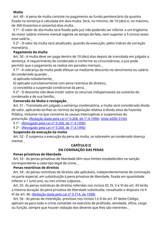 Multa
Art. 49 - A pena de multa consiste no pagamento ao fundo penitenciário da quantia
fixada na sentença e calculada em dias-multa. Será, no mínimo, de 10 (dez) e, no máximo,
de 360 (trezentos e sessenta) dias-multa.
§ 1º - O valor do dia-multa será fixado pelo juiz não podendo ser inferior a um trigésimo
do maior salário mínimo mensal vigente ao tempo do fato, nem superior a 5 (cinco) vezes
esse salário.
§ 2º - O valor da multa será atualizado, quando da execução, pelos índices de correção
monetária.
Pagamento da multa
Art. 50 - A multa deve ser paga dentro de 10 (dez) dias depois de transitada em julgado a
sentença. A requerimento do condenado e conforme as circunstâncias, o juiz pode
permitir que o pagamento se realize em parcelas mensais.
§ 1º - A cobrança da multa pode efetuar-se mediante desconto no vencimento ou salário
do condenado quando:
a) aplicada isoladamente;
b) aplicada cumulativamente com pena restritiva de direitos;
c) concedida a suspensão condicional da pena.
§ 2º - O desconto não deve incidir sobre os recursos indispensáveis ao sustento do
condenado e de sua família.
Conversão da Multa e revogação
Art. 51 - Transitada em julgado a sentença condenatória, a multa será considerada dívida
de valor, aplicando-se-lhes as normas da legislação relativa à dívida ativa da Fazenda
Pública, inclusive no que concerne às causas interruptivas e suspensivas da
prescrição. (Redação dada pela Lei nº 9.268, de 1º.4.1996) (Vide ADIN 3150)
§ 1º - (Revogado pela Lei nº 9.268, de 1º.4.1996)
§ 2º - (Revogado pela Lei nº 9.268, de 1º.4.1996)
Suspensão da execução da multa
Art. 52 - É suspensa a execução da pena de multa, se sobrevém ao condenado doença
mental.
CAPÍTULO II
DA COMINAÇÃO DAS PENAS
Penas privativas de liberdade
Art. 53 - As penas privativas de liberdade têm seus limites estabelecidos na sanção
correspondente a cada tipo legal de crime.
Penas restritivas de direitos
Art. 54 - As penas restritivas de direitos são aplicáveis, independentemente de cominação
na parte especial, em substituição à pena privativa de liberdade, fixada em quantidade
inferior a 1 (um) ano, ou nos crimes culposos.
Art. 55. As penas restritivas de direitos referidas nos incisos III, IV, V e VI do art. 43 terão
a mesma duração da pena privativa de liberdade substituída, ressalvado o disposto no §
4o
do art. 46. (Redação dada pela Lei nº 9.714, de 1998)
Art. 56 - As penas de interdição, previstas nos incisos I e II do art. 47 deste Código,
aplicam-se para todo o crime cometido no exercício de profissão, atividade, ofício, cargo
ou função, sempre que houver violação dos deveres que lhes são inerentes.
 