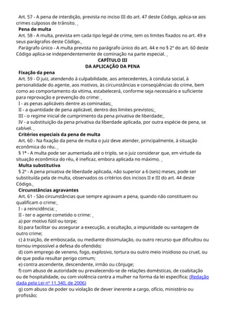Art. 57 - A pena de interdição, prevista no inciso III do art. 47 deste Código, aplica-se aos
crimes culposos de trânsito.
Pena de multa
Art. 58 - A multa, prevista em cada tipo legal de crime, tem os limites fixados no art. 49 e
seus parágrafos deste Código.
Parágrafo único - A multa prevista no parágrafo único do art. 44 e no § 2º do art. 60 deste
Código aplica-se independentemente de cominação na parte especial.
CAPÍTULO III
DA APLICAÇÃO DA PENA
Fixação da pena
Art. 59 - O juiz, atendendo à culpabilidade, aos antecedentes, à conduta social, à
personalidade do agente, aos motivos, às circunstâncias e conseqüências do crime, bem
como ao comportamento da vítima, estabelecerá, conforme seja necessário e suficiente
para reprovação e prevenção do crime:
I - as penas aplicáveis dentre as cominadas;
II - a quantidade de pena aplicável, dentro dos limites previstos;
III - o regime inicial de cumprimento da pena privativa de liberdade;
IV - a substituição da pena privativa da liberdade aplicada, por outra espécie de pena, se
cabível.
Critérios especiais da pena de multa
Art. 60 - Na fixação da pena de multa o juiz deve atender, principalmente, à situação
econômica do réu.
§ 1º - A multa pode ser aumentada até o triplo, se o juiz considerar que, em virtude da
situação econômica do réu, é ineficaz, embora aplicada no máximo.
Multa substitutiva
§ 2º - A pena privativa de liberdade aplicada, não superior a 6 (seis) meses, pode ser
substituída pela de multa, observados os critérios dos incisos II e III do art. 44 deste
Código.
Circunstâncias agravantes
Art. 61 - São circunstâncias que sempre agravam a pena, quando não constituem ou
qualificam o crime:
I - a reincidência;
II - ter o agente cometido o crime:
a) por motivo fútil ou torpe;
b) para facilitar ou assegurar a execução, a ocultação, a impunidade ou vantagem de
outro crime;
c) à traição, de emboscada, ou mediante dissimulação, ou outro recurso que dificultou ou
tornou impossível a defesa do ofendido;
d) com emprego de veneno, fogo, explosivo, tortura ou outro meio insidioso ou cruel, ou
de que podia resultar perigo comum;
e) contra ascendente, descendente, irmão ou cônjuge;
f) com abuso de autoridade ou prevalecendo-se de relações domésticas, de coabitação
ou de hospitalidade, ou com violência contra a mulher na forma da lei específica; (Redação
dada pela Lei nº 11.340, de 2006)
g) com abuso de poder ou violação de dever inerente a cargo, ofício, ministério ou
profissão;
 