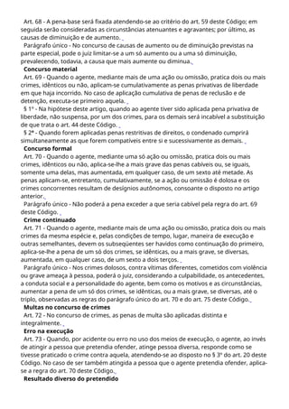Art. 68 - A pena-base será fixada atendendo-se ao critério do art. 59 deste Código; em
seguida serão consideradas as circunstâncias atenuantes e agravantes; por último, as
causas de diminuição e de aumento.
Parágrafo único - No concurso de causas de aumento ou de diminuição previstas na
parte especial, pode o juiz limitar-se a um só aumento ou a uma só diminuição,
prevalecendo, todavia, a causa que mais aumente ou diminua.
Concurso material
Art. 69 - Quando o agente, mediante mais de uma ação ou omissão, pratica dois ou mais
crimes, idênticos ou não, aplicam-se cumulativamente as penas privativas de liberdade
em que haja incorrido. No caso de aplicação cumulativa de penas de reclusão e de
detenção, executa-se primeiro aquela.
§ 1º - Na hipótese deste artigo, quando ao agente tiver sido aplicada pena privativa de
liberdade, não suspensa, por um dos crimes, para os demais será incabível a substituição
de que trata o art. 44 deste Código.
§ 2º - Quando forem aplicadas penas restritivas de direitos, o condenado cumprirá
simultaneamente as que forem compatíveis entre si e sucessivamente as demais.
Concurso formal
Art. 70 - Quando o agente, mediante uma só ação ou omissão, pratica dois ou mais
crimes, idênticos ou não, aplica-se-lhe a mais grave das penas cabíveis ou, se iguais,
somente uma delas, mas aumentada, em qualquer caso, de um sexto até metade. As
penas aplicam-se, entretanto, cumulativamente, se a ação ou omissão é dolosa e os
crimes concorrentes resultam de desígnios autônomos, consoante o disposto no artigo
anterior.
Parágrafo único - Não poderá a pena exceder a que seria cabível pela regra do art. 69
deste Código.
Crime continuado
Art. 71 - Quando o agente, mediante mais de uma ação ou omissão, pratica dois ou mais
crimes da mesma espécie e, pelas condições de tempo, lugar, maneira de execução e
outras semelhantes, devem os subseqüentes ser havidos como continuação do primeiro,
aplica-se-lhe a pena de um só dos crimes, se idênticas, ou a mais grave, se diversas,
aumentada, em qualquer caso, de um sexto a dois terços.
Parágrafo único - Nos crimes dolosos, contra vítimas diferentes, cometidos com violência
ou grave ameaça à pessoa, poderá o juiz, considerando a culpabilidade, os antecedentes,
a conduta social e a personalidade do agente, bem como os motivos e as circunstâncias,
aumentar a pena de um só dos crimes, se idênticas, ou a mais grave, se diversas, até o
triplo, observadas as regras do parágrafo único do art. 70 e do art. 75 deste Código.
Multas no concurso de crimes
Art. 72 - No concurso de crimes, as penas de multa são aplicadas distinta e
integralmente.
Erro na execução
Art. 73 - Quando, por acidente ou erro no uso dos meios de execução, o agente, ao invés
de atingir a pessoa que pretendia ofender, atinge pessoa diversa, responde como se
tivesse praticado o crime contra aquela, atendendo-se ao disposto no § 3º do art. 20 deste
Código. No caso de ser também atingida a pessoa que o agente pretendia ofender, aplica-
se a regra do art. 70 deste Código.
Resultado diverso do pretendido
 