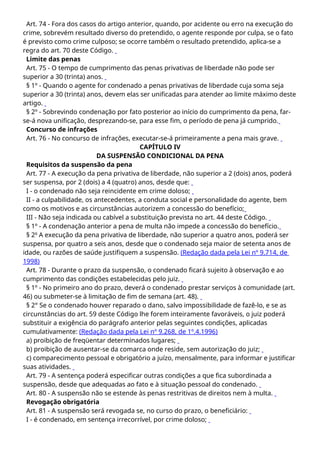 Art. 74 - Fora dos casos do artigo anterior, quando, por acidente ou erro na execução do
crime, sobrevém resultado diverso do pretendido, o agente responde por culpa, se o fato
é previsto como crime culposo; se ocorre também o resultado pretendido, aplica-se a
regra do art. 70 deste Código.
Limite das penas
Art. 75 - O tempo de cumprimento das penas privativas de liberdade não pode ser
superior a 30 (trinta) anos.
§ 1º - Quando o agente for condenado a penas privativas de liberdade cuja soma seja
superior a 30 (trinta) anos, devem elas ser unificadas para atender ao limite máximo deste
artigo.
§ 2º - Sobrevindo condenação por fato posterior ao início do cumprimento da pena, far-
se-á nova unificação, desprezando-se, para esse fim, o período de pena já cumprido.
Concurso de infrações
Art. 76 - No concurso de infrações, executar-se-á primeiramente a pena mais grave.
CAPÍTULO IV
DA SUSPENSÃO CONDICIONAL DA PENA
Requisitos da suspensão da pena
Art. 77 - A execução da pena privativa de liberdade, não superior a 2 (dois) anos, poderá
ser suspensa, por 2 (dois) a 4 (quatro) anos, desde que:
I - o condenado não seja reincidente em crime doloso;
II - a culpabilidade, os antecedentes, a conduta social e personalidade do agente, bem
como os motivos e as circunstâncias autorizem a concessão do benefício;
III - Não seja indicada ou cabível a substituição prevista no art. 44 deste Código.
§ 1º - A condenação anterior a pena de multa não impede a concessão do benefício.
§ 2o
A execução da pena privativa de liberdade, não superior a quatro anos, poderá ser
suspensa, por quatro a seis anos, desde que o condenado seja maior de setenta anos de
idade, ou razões de saúde justifiquem a suspensão. (Redação dada pela Lei nº 9.714, de
1998)
Art. 78 - Durante o prazo da suspensão, o condenado ficará sujeito à observação e ao
cumprimento das condições estabelecidas pelo juiz.
§ 1º - No primeiro ano do prazo, deverá o condenado prestar serviços à comunidade (art.
46) ou submeter-se à limitação de fim de semana (art. 48).
§ 2° Se o condenado houver reparado o dano, salvo impossibilidade de fazê-lo, e se as
circunstâncias do art. 59 deste Código lhe forem inteiramente favoráveis, o juiz poderá
substituir a exigência do parágrafo anterior pelas seguintes condições, aplicadas
cumulativamente: (Redação dada pela Lei nº 9.268, de 1º.4.1996)
a) proibição de freqüentar determinados lugares;
b) proibição de ausentar-se da comarca onde reside, sem autorização do juiz;
c) comparecimento pessoal e obrigatório a juízo, mensalmente, para informar e justificar
suas atividades.
Art. 79 - A sentença poderá especificar outras condições a que fica subordinada a
suspensão, desde que adequadas ao fato e à situação pessoal do condenado.
Art. 80 - A suspensão não se estende às penas restritivas de direitos nem à multa.
Revogação obrigatória
Art. 81 - A suspensão será revogada se, no curso do prazo, o beneficiário:
I - é condenado, em sentença irrecorrível, por crime doloso;
 