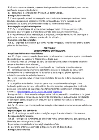 II - frustra, embora solvente, a execução de pena de multa ou não efetua, sem motivo
justificado, a reparação do dano;
III - descumpre a condição do § 1º do art. 78 deste Código.
Revogação facultativa
§ 1º - A suspensão poderá ser revogada se o condenado descumpre qualquer outra
condição imposta ou é irrecorrivelmente condenado, por crime culposo ou por
contravenção, a pena privativa de liberdade ou restritiva de direitos.
Prorrogação do período de prova
§ 2º - Se o beneficiário está sendo processado por outro crime ou contravenção,
considera-se prorrogado o prazo da suspensão até o julgamento definitivo.
§ 3º - Quando facultativa a revogação, o juiz pode, ao invés de decretá-la, prorrogar o
período de prova até o máximo, se este não foi o fixado.
Cumprimento das condições
Art. 82 - Expirado o prazo sem que tenha havido revogação, considera-se extinta a pena
privativa de liberdade.
CAPÍTULO V
DO LIVRAMENTO CONDICIONAL
Requisitos do livramento condicional
Art. 83 - O juiz poderá conceder livramento condicional ao condenado a pena privativa de
liberdade igual ou superior a 2 (dois) anos, desde que:
I - cumprida mais de um terço da pena se o condenado não for reincidente em crime
doloso e tiver bons antecedentes;
II - cumprida mais da metade se o condenado for reincidente em crime doloso;
III - comprovado comportamento satisfatório durante a execução da pena, bom
desempenho no trabalho que lhe foi atribuído e aptidão para prover à própria
subsistência mediante trabalho honesto;
IV - tenha reparado, salvo efetiva impossibilidade de fazê-lo, o dano causado pela
infração;
V - cumpridos mais de dois terços da pena, nos casos de condenação por crime
hediondo, prática de tortura, tráfico ilícito de entorpecentes e drogas afins, tráfico de
pessoas e terrorismo, se o apenado não for reincidente específico em crimes dessa
natureza. (Incluído pela Lei nº 13.344, de 2016) (Vigência)
Parágrafo único - Para o condenado por crime doloso, cometido com violência ou grave
ameaça à pessoa, a concessão do livramento ficará também subordinada à constatação
de condições pessoais que façam presumir que o liberado não voltará a delinqüir.
Soma de penas
Art. 84 - As penas que correspondem a infrações diversas devem somar-se para efeito do
livramento.
Especificações das condições
Art. 85 - A sentença especificará as condições a que fica subordinado o livramento.
Revogação do livramento
Art. 86 - Revoga-se o livramento, se o liberado vem a ser condenado a pena privativa de
liberdade, em sentença irrecorrível:
I - por crime cometido durante a vigência do benefício;
II - por crime anterior, observado o disposto no art. 84 deste Código.
Revogação facultativa
 