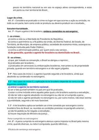 pouso no território nacional ou em voo no espaço aéreo correspondente, e estas
em porto ou mar territorial do Brasil.
Lugar do crime
Art. 6º - Considera-se praticado o crime no lugar em que ocorreu a ação ou omissão, no
todo ou em parte, bem como onde se produziu ou deveria produzir-se o resultado.
Extraterritorialidade
Art. 7º - Ficam sujeitos à lei brasileira, embora cometidos no estrangeiro:
I - os crimes:
a) contra a vida ou a liberdade do Presidente da República;
b) contra o patrimônio ou a fé pública da União, do Distrito Federal, de Estado, de
Território, de Município, de empresa pública, sociedade de economia mista, autarquia ou
fundação instituída pelo Poder Público;
c) contra a administração pública, por quem está a seu serviço;
d) de genocídio, quando o agente for brasileiro ou domiciliado no Brasil;
II - os crimes:
a) que, por tratado ou convenção, o Brasil se obrigou a reprimir;
b) praticados por brasileiro;
c) praticados em aeronaves ou embarcações brasileiras, mercantes ou de propriedade
privada, quando em território estrangeiro e aí não sejam julgados.
§ 1º - Nos casos do inciso I, o agente é punido segundo a lei brasileira, ainda que
absolvido ou condenado no estrangeiro.
§ 2º - Nos casos do inciso II, a aplicação da lei brasileira depende do concurso das
seguintes condições:
a) entrar o agente no território nacional;
b) ser o fato punível também no país em que foi praticado;
c) estar o crime incluído entre aqueles pelos quais a lei brasileira autoriza a extradição;
d) não ter sido o agente absolvido no estrangeiro ou não ter aí cumprido a pena;
e) não ter sido o agente perdoado no estrangeiro ou, por outro motivo, não estar extinta
a punibilidade, segundo a lei mais favorável.
§ 3º - A lei brasileira aplica-se também ao crime cometido por estrangeiro contra
brasileiro fora do Brasil, se, reunidas as condições previstas no parágrafo anterior:
a) não foi pedida ou foi negada a extradição;
b) houve requisição do Ministro da Justiça.
Pena cumprida no estrangeiro
Art. 8º - A pena cumprida no estrangeiro atenua a pena imposta no Brasil pelo mesmo
crime, quando diversas, ou nela é computada, quando idênticas.
Eficácia de sentença estrangeira
 