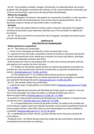 Art. 87 - O juiz poderá, também, revogar o livramento, se o liberado deixar de cumprir
qualquer das obrigações constantes da sentença, ou for irrecorrivelmente condenado, por
crime ou contravenção, a pena que não seja privativa de liberdade.
Efeitos da revogação
Art. 88 - Revogado o livramento, não poderá ser novamente concedido, e, salvo quando a
revogação resulta de condenação por outro crime anterior àquele benefício, não se
desconta na pena o tempo em que esteve solto o condenado.
Extinção
Art. 89 - O juiz não poderá declarar extinta a pena, enquanto não passar em julgado a
sentença em processo a que responde o liberado, por crime cometido na vigência do
livramento.
Art. 90 - Se até o seu término o livramento não é revogado, considera-se extinta a pena
privativa de liberdade.
CAPÍTULO VI
DOS EFEITOS DA CONDENAÇÃO
Efeitos genéricos e específicos
Art. 91 - São efeitos da condenação:
I - tornar certa a obrigação de indenizar o dano causado pelo crime;
II - a perda em favor da União, ressalvado o direito do lesado ou de terceiro de boa-fé:
a) dos instrumentos do crime, desde que consistam em coisas cujo fabrico, alienação,
uso, porte ou detenção constitua fato ilícito;
b) do produto do crime ou de qualquer bem ou valor que constitua proveito auferido
pelo agente com a prática do fato criminoso.
§ 1o
Poderá ser decretada a perda de bens ou valores equivalentes ao produto ou
proveito do crime quando estes não forem encontrados ou quando se localizarem no
exterior. (Incluído pela Lei nº 12.694, de 2012)
§ 2o
Na hipótese do § 1o
, as medidas assecuratórias previstas na legislação
processual poderão abranger bens ou valores equivalentes do investigado ou acusado
para posterior decretação de perda. (Incluído pela Lei nº 12.694, de 2012)
Art. 92 - São também efeitos da condenação:
I - a perda de cargo, função pública ou mandato eletivo: (Redação dada pela Lei nº 9.268,
de 1º.4.1996)
a) quando aplicada pena privativa de liberdade por tempo igual ou superior a um ano,
nos crimes praticados com abuso de poder ou violação de dever para com a
Administração Pública; (Incluído pela Lei nº 9.268, de 1º.4.1996)
b) quando for aplicada pena privativa de liberdade por tempo superior a 4 (quatro) anos
nos demais casos. (Incluído pela Lei nº 9.268, de 1º.4.1996)
II – a incapacidade para o exercício do poder familiar, da tutela ou da curatela nos
crimes dolosos sujeitos à pena de reclusão cometidos contra outrem igualmente titular do
mesmo poder familiar, contra filho, filha ou outro descendente ou contra tutelado ou
curatelado; (Redação dada pela Lei nº 13.715, de 2018)
III - a inabilitação para dirigir veículo, quando utilizado como meio para a prática de
crime doloso.
Parágrafo único - Os efeitos de que trata este artigo não são automáticos, devendo ser
motivadamente declarados na sentença.
 