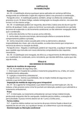 CAPÍTULO VII
DA REABILITAÇÃO
Reabilitação
Art. 93 - A reabilitação alcança quaisquer penas aplicadas em sentença definitiva,
assegurando ao condenado o sigilo dos registros sobre o seu processo e condenação.
Parágrafo único - A reabilitação poderá, também, atingir os efeitos da condenação,
previstos no art. 92 deste Código, vedada reintegração na situação anterior, nos casos dos
incisos I e II do mesmo artigo.
Art. 94 - A reabilitação poderá ser requerida, decorridos 2 (dois) anos do dia em que for
extinta, de qualquer modo, a pena ou terminar sua execução, computando-se o período
de prova da suspensão e o do livramento condicional, se não sobrevier revogação, desde
que o condenado:
I - tenha tido domicílio no País no prazo acima referido;
II - tenha dado, durante esse tempo, demonstração efetiva e constante de bom
comportamento público e privado;
III - tenha ressarcido o dano causado pelo crime ou demonstre a absoluta
impossibilidade de o fazer, até o dia do pedido, ou exiba documento que comprove a
renúncia da vítima ou novação da dívida.
Parágrafo único - Negada a reabilitação, poderá ser requerida, a qualquer tempo, desde
que o pedido seja instruído com novos elementos comprobatórios dos requisitos
necessários.
Art. 95 - A reabilitação será revogada, de ofício ou a requerimento do Ministério Público,
se o reabilitado for condenado, como reincidente, por decisão definitiva, a pena que não
seja de multa.
TÍTULO VI
DAS MEDIDAS DE SEGURANÇA
Espécies de medidas de segurança
Art. 96. As medidas de segurança são:
I - Internação em hospital de custódia e tratamento psiquiátrico ou, à falta, em outro
estabelecimento adequado;
II - sujeição a tratamento ambulatorial.
Parágrafo único - Extinta a punibilidade, não se impõe medida de segurança nem
subsiste a que tenha sido imposta.
Imposição da medida de segurança para inimputável
Art. 97 - Se o agente for inimputável, o juiz determinará sua internação (art. 26). Se,
todavia, o fato previsto como crime for punível com detenção, poderá o juiz submetê-lo a
tratamento ambulatorial.
Prazo
§ 1º - A internação, ou tratamento ambulatorial, será por tempo indeterminado,
perdurando enquanto não for averiguada, mediante perícia médica, a cessação de
periculosidade. O prazo mínimo deverá ser de 1 (um) a 3 (três) anos.
Perícia médica
§ 2º - A perícia médica realizar-se-á ao termo do prazo mínimo fixado e deverá ser
repetida de ano em ano, ou a qualquer tempo, se o determinar o juiz da execução.
Desinternação ou liberação condicional
 