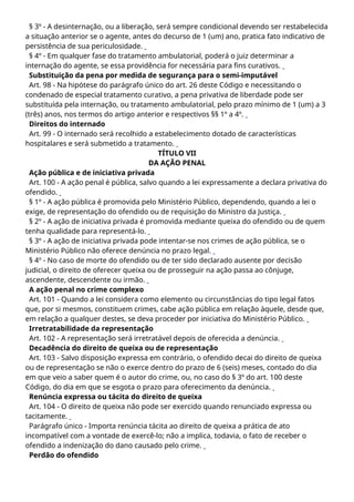 § 3º - A desinternação, ou a liberação, será sempre condicional devendo ser restabelecida
a situação anterior se o agente, antes do decurso de 1 (um) ano, pratica fato indicativo de
persistência de sua periculosidade.
§ 4º - Em qualquer fase do tratamento ambulatorial, poderá o juiz determinar a
internação do agente, se essa providência for necessária para fins curativos.
Substituição da pena por medida de segurança para o semi-imputável
Art. 98 - Na hipótese do parágrafo único do art. 26 deste Código e necessitando o
condenado de especial tratamento curativo, a pena privativa de liberdade pode ser
substituída pela internação, ou tratamento ambulatorial, pelo prazo mínimo de 1 (um) a 3
(três) anos, nos termos do artigo anterior e respectivos §§ 1º a 4º.
Direitos do internado
Art. 99 - O internado será recolhido a estabelecimento dotado de características
hospitalares e será submetido a tratamento.
TÍTULO VII
DA AÇÃO PENAL
Ação pública e de iniciativa privada
Art. 100 - A ação penal é pública, salvo quando a lei expressamente a declara privativa do
ofendido.
§ 1º - A ação pública é promovida pelo Ministério Público, dependendo, quando a lei o
exige, de representação do ofendido ou de requisição do Ministro da Justiça.
§ 2º - A ação de iniciativa privada é promovida mediante queixa do ofendido ou de quem
tenha qualidade para representá-lo.
§ 3º - A ação de iniciativa privada pode intentar-se nos crimes de ação pública, se o
Ministério Público não oferece denúncia no prazo legal.
§ 4º - No caso de morte do ofendido ou de ter sido declarado ausente por decisão
judicial, o direito de oferecer queixa ou de prosseguir na ação passa ao cônjuge,
ascendente, descendente ou irmão.
A ação penal no crime complexo
Art. 101 - Quando a lei considera como elemento ou circunstâncias do tipo legal fatos
que, por si mesmos, constituem crimes, cabe ação pública em relação àquele, desde que,
em relação a qualquer destes, se deva proceder por iniciativa do Ministério Público.
Irretratabilidade da representação
Art. 102 - A representação será irretratável depois de oferecida a denúncia.
Decadência do direito de queixa ou de representação
Art. 103 - Salvo disposição expressa em contrário, o ofendido decai do direito de queixa
ou de representação se não o exerce dentro do prazo de 6 (seis) meses, contado do dia
em que veio a saber quem é o autor do crime, ou, no caso do § 3º do art. 100 deste
Código, do dia em que se esgota o prazo para oferecimento da denúncia.
Renúncia expressa ou tácita do direito de queixa
Art. 104 - O direito de queixa não pode ser exercido quando renunciado expressa ou
tacitamente.
Parágrafo único - Importa renúncia tácita ao direito de queixa a prática de ato
incompatível com a vontade de exercê-lo; não a implica, todavia, o fato de receber o
ofendido a indenização do dano causado pelo crime.
Perdão do ofendido
 