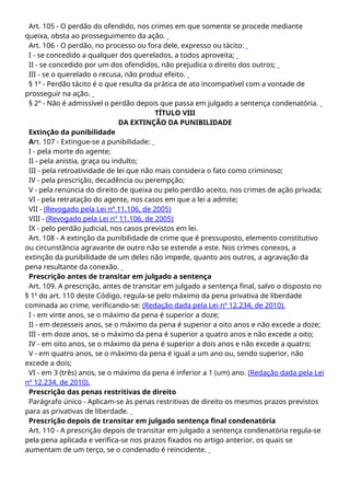 Art. 105 - O perdão do ofendido, nos crimes em que somente se procede mediante
queixa, obsta ao prosseguimento da ação.
Art. 106 - O perdão, no processo ou fora dele, expresso ou tácito:
I - se concedido a qualquer dos querelados, a todos aproveita;
II - se concedido por um dos ofendidos, não prejudica o direito dos outros;
III - se o querelado o recusa, não produz efeito.
§ 1º - Perdão tácito é o que resulta da prática de ato incompatível com a vontade de
prosseguir na ação.
§ 2º - Não é admissível o perdão depois que passa em julgado a sentença condenatória.
TÍTULO VIII
DA EXTINÇÃO DA PUNIBILIDADE
Extinção da punibilidade
Art. 107 - Extingue-se a punibilidade:
I - pela morte do agente;
II - pela anistia, graça ou indulto;
III - pela retroatividade de lei que não mais considera o fato como criminoso;
IV - pela prescrição, decadência ou perempção;
V - pela renúncia do direito de queixa ou pelo perdão aceito, nos crimes de ação privada;
VI - pela retratação do agente, nos casos em que a lei a admite;
VII - (Revogado pela Lei nº 11.106, de 2005)
VIII - (Revogado pela Lei nº 11.106, de 2005)
IX - pelo perdão judicial, nos casos previstos em lei.
Art. 108 - A extinção da punibilidade de crime que é pressuposto, elemento constitutivo
ou circunstância agravante de outro não se estende a este. Nos crimes conexos, a
extinção da punibilidade de um deles não impede, quanto aos outros, a agravação da
pena resultante da conexão.
Prescrição antes de transitar em julgado a sentença
Art. 109. A prescrição, antes de transitar em julgado a sentença final, salvo o disposto no
§ 1o
do art. 110 deste Código, regula-se pelo máximo da pena privativa de liberdade
cominada ao crime, verificando-se: (Redação dada pela Lei nº 12.234, de 2010).
I - em vinte anos, se o máximo da pena é superior a doze;
II - em dezesseis anos, se o máximo da pena é superior a oito anos e não excede a doze;
III - em doze anos, se o máximo da pena é superior a quatro anos e não excede a oito;
IV - em oito anos, se o máximo da pena é superior a dois anos e não excede a quatro;
V - em quatro anos, se o máximo da pena é igual a um ano ou, sendo superior, não
excede a dois;
VI - em 3 (três) anos, se o máximo da pena é inferior a 1 (um) ano. (Redação dada pela Lei
nº 12.234, de 2010).
Prescrição das penas restritivas de direito
Parágrafo único - Aplicam-se às penas restritivas de direito os mesmos prazos previstos
para as privativas de liberdade.
Prescrição depois de transitar em julgado sentença final condenatória
Art. 110 - A prescrição depois de transitar em julgado a sentença condenatória regula-se
pela pena aplicada e verifica-se nos prazos fixados no artigo anterior, os quais se
aumentam de um terço, se o condenado é reincidente.
 
