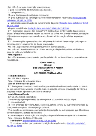 Art. 117 - O curso da prescrição interrompe-se:
I - pelo recebimento da denúncia ou da queixa;
II - pela pronúncia;
III - pela decisão confirmatória da pronúncia;
IV - pela publicação da sentença ou acórdão condenatórios recorríveis; (Redação dada
pela Lei nº 11.596, de 2007).
V - pelo início ou continuação do cumprimento da pena; (Redação dada pela Lei nº 9.268,
de 1º.4.1996)
VI - pela reincidência. (Redação dada pela Lei nº 9.268, de 1º.4.1996)
§ 1º - Excetuados os casos dos incisos V e VI deste artigo, a interrupção da prescrição
produz efeitos relativamente a todos os autores do crime. Nos crimes conexos, que sejam
objeto do mesmo processo, estende-se aos demais a interrupção relativa a qualquer
deles.
§ 2º - Interrompida a prescrição, salvo a hipótese do inciso V deste artigo, todo o prazo
começa a correr, novamente, do dia da interrupção.
Art. 118 - As penas mais leves prescrevem com as mais graves.
Art. 119 - No caso de concurso de crimes, a extinção da punibilidade incidirá sobre a
pena de cada um, isoladamente.
Perdão judicial
Art. 120 - A sentença que conceder perdão judicial não será considerada para efeitos de
reincidência.
PARTE ESPECIAL
TÍTULO I
DOS CRIMES CONTRA A PESSOA
CAPÍTULO I
DOS CRIMES CONTRA A VIDA
Homicídio simples
Art. 121. Matar alguem:
Pena - reclusão, de seis a vinte anos.
Caso de diminuição de pena
§ 1º Se o agente comete o crime impelido por motivo de relevante valor social ou moral,
ou sob o domínio de violenta emoção, logo em seguida a injusta provocação da vítima, o
juiz pode reduzir a pena de um sexto a um terço.
Homicídio qualificado
§ 2° Se o homicídio é cometido:
I - mediante paga ou promessa de recompensa, ou por outro motivo torpe;
II - por motivo futil;
III - com emprego de veneno, fogo, explosivo, asfixia, tortura ou outro meio insidioso ou
cruel, ou de que possa resultar perigo comum;
IV - à traição, de emboscada, ou mediante dissimulação ou outro recurso que dificulte ou
torne impossivel a defesa do ofendido;
V - para assegurar a execução, a ocultação, a impunidade ou vantagem de outro crime:
Pena - reclusão, de doze a trinta anos.
Feminicídio (Incluído pela Lei nº 13.104, de 2015)
VI - contra a mulher por razões da condição de sexo feminino: (Incluído pela Lei nº
13.104, de 2015)
 