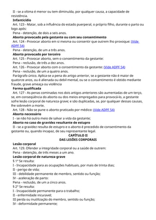 II - se a vítima é menor ou tem diminuída, por qualquer causa, a capacidade de
resistência.
Infanticídio
Art. 123 - Matar, sob a influência do estado puerperal, o próprio filho, durante o parto ou
logo após:
Pena - detenção, de dois a seis anos.
Aborto provocado pela gestante ou com seu consentimento
Art. 124 - Provocar aborto em si mesma ou consentir que outrem lho provoque: (Vide
ADPF 54)
Pena - detenção, de um a três anos.
Aborto provocado por terceiro
Art. 125 - Provocar aborto, sem o consentimento da gestante:
Pena - reclusão, de três a dez anos.
Art. 126 - Provocar aborto com o consentimento da gestante: (Vide ADPF 54)
Pena - reclusão, de um a quatro anos.
Parágrafo único. Aplica-se a pena do artigo anterior, se a gestante não é maior de
quatorze anos, ou é alienada ou debil mental, ou se o consentimento é obtido mediante
fraude, grave ameaça ou violência
Forma qualificada
Art. 127 - As penas cominadas nos dois artigos anteriores são aumentadas de um terço,
se, em conseqüência do aborto ou dos meios empregados para provocá-lo, a gestante
sofre lesão corporal de natureza grave; e são duplicadas, se, por qualquer dessas causas,
lhe sobrevém a morte.
Art. 128 - Não se pune o aborto praticado por médico: (Vide ADPF 54)
Aborto necessário
I - se não há outro meio de salvar a vida da gestante;
Aborto no caso de gravidez resultante de estupro
II - se a gravidez resulta de estupro e o aborto é precedido de consentimento da
gestante ou, quando incapaz, de seu representante legal.
CAPÍTULO II
DAS LESÕES CORPORAIS
Lesão corporal
Art. 129. Ofender a integridade corporal ou a saúde de outrem:
Pena - detenção, de três meses a um ano.
Lesão corporal de natureza grave
§ 1º Se resulta:
I - Incapacidade para as ocupações habituais, por mais de trinta dias;
II - perigo de vida;
III - debilidade permanente de membro, sentido ou função;
IV - aceleração de parto:
Pena - reclusão, de um a cinco anos.
§ 2° Se resulta:
I - Incapacidade permanente para o trabalho;
II - enfermidade incuravel;
III perda ou inutilização do membro, sentido ou função;
IV - deformidade permanente;
 