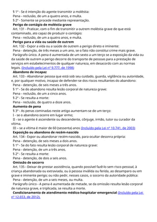 § 1º - Se é intenção do agente transmitir a moléstia:
Pena - reclusão, de um a quatro anos, e multa.
§ 2º - Somente se procede mediante representação.
Perigo de contágio de moléstia grave
Art. 131 - Praticar, com o fim de transmitir a outrem moléstia grave de que está
contaminado, ato capaz de produzir o contágio:
Pena - reclusão, de um a quatro anos, e multa.
Perigo para a vida ou saúde de outrem
Art. 132 - Expor a vida ou a saúde de outrem a perigo direto e iminente:
Pena - detenção, de três meses a um ano, se o fato não constitui crime mais grave.
Parágrafo único. A pena é aumentada de um sexto a um terço se a exposição da vida ou
da saúde de outrem a perigo decorre do transporte de pessoas para a prestação de
serviços em estabelecimentos de qualquer natureza, em desacordo com as normas
legais. (Incluído pela Lei nº 9.777, de 1998)
Abandono de incapaz
Art. 133 - Abandonar pessoa que está sob seu cuidado, guarda, vigilância ou autoridade,
e, por qualquer motivo, incapaz de defender-se dos riscos resultantes do abandono:
Pena - detenção, de seis meses a três anos.
§ 1º - Se do abandono resulta lesão corporal de natureza grave:
Pena - reclusão, de um a cinco anos.
§ 2º - Se resulta a morte:
Pena - reclusão, de quatro a doze anos.
Aumento de pena
§ 3º - As penas cominadas neste artigo aumentam-se de um terço:
I - se o abandono ocorre em lugar ermo;
II - se o agente é ascendente ou descendente, cônjuge, irmão, tutor ou curador da
vítima.
III – se a vítima é maior de 60 (sessenta) anos (Incluído pela Lei nº 10.741, de 2003)
Exposição ou abandono de recém-nascido
Art. 134 - Expor ou abandonar recém-nascido, para ocultar desonra própria:
Pena - detenção, de seis meses a dois anos.
§ 1º - Se do fato resulta lesão corporal de natureza grave:
Pena - detenção, de um a três anos.
§ 2º - Se resulta a morte:
Pena - detenção, de dois a seis anos.
Omissão de socorro
Art. 135 - Deixar de prestar assistência, quando possível fazê-lo sem risco pessoal, à
criança abandonada ou extraviada, ou à pessoa inválida ou ferida, ao desamparo ou em
grave e iminente perigo; ou não pedir, nesses casos, o socorro da autoridade pública:
Pena - detenção, de um a seis meses, ou multa.
Parágrafo único - A pena é aumentada de metade, se da omissão resulta lesão corporal
de natureza grave, e triplicada, se resulta a morte.
Condicionamento de atendimento médico-hospitalar emergencial (Incluído pela Lei
nº 12.653, de 2012).
 