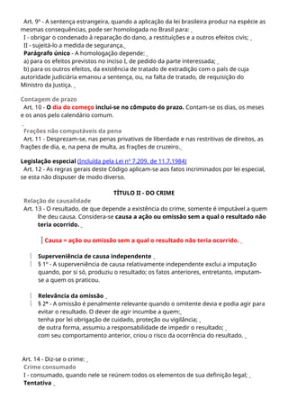Art. 9º - A sentença estrangeira, quando a aplicação da lei brasileira produz na espécie as
mesmas consequências, pode ser homologada no Brasil para:
I - obrigar o condenado à reparação do dano, a restituições e a outros efeitos civis;
II - sujeitá-lo a medida de segurança.
Parágrafo único - A homologação depende:
a) para os efeitos previstos no inciso I, de pedido da parte interessada;
b) para os outros efeitos, da existência de tratado de extradição com o país de cuja
autoridade judiciária emanou a sentença, ou, na falta de tratado, de requisição do
Ministro da Justiça.
Contagem de prazo
Art. 10 - O dia do começo inclui-se no cômputo do prazo. Contam-se os dias, os meses
e os anos pelo calendário comum.
Frações não computáveis da pena
Art. 11 - Desprezam-se, nas penas privativas de liberdade e nas restritivas de direitos, as
frações de dia, e, na pena de multa, as frações de cruzeiro.
Legislação especial (Incluída pela Lei nº 7.209, de 11.7.1984)
Art. 12 - As regras gerais deste Código aplicam-se aos fatos incriminados por lei especial,
se esta não dispuser de modo diverso.
TÍTULO II - DO CRIME
Relação de causalidade
Art. 13 - O resultado, de que depende a existência do crime, somente é imputável a quem
lhe deu causa. Considera-se causa a ação ou omissão sem a qual o resultado não
teria ocorrido.
Causa = ação ou omissão sem a qual o resultado não teria ocorrido.
 Superveniência de causa independente
 § 1º - A superveniência de causa relativamente independente exclui a imputação
quando, por si só, produziu o resultado; os fatos anteriores, entretanto, imputam-
se a quem os praticou.
 Relevância da omissão
 § 2º - A omissão é penalmente relevante quando o omitente devia e podia agir para
evitar o resultado. O dever de agir incumbe a quem:
tenha por lei obrigação de cuidado, proteção ou vigilância;
de outra forma, assumiu a responsabilidade de impedir o resultado;
com seu comportamento anterior, criou o risco da ocorrência do resultado.
Art. 14 - Diz-se o crime:
Crime consumado
I - consumado, quando nele se reúnem todos os elementos de sua definição legal;
Tentativa
 